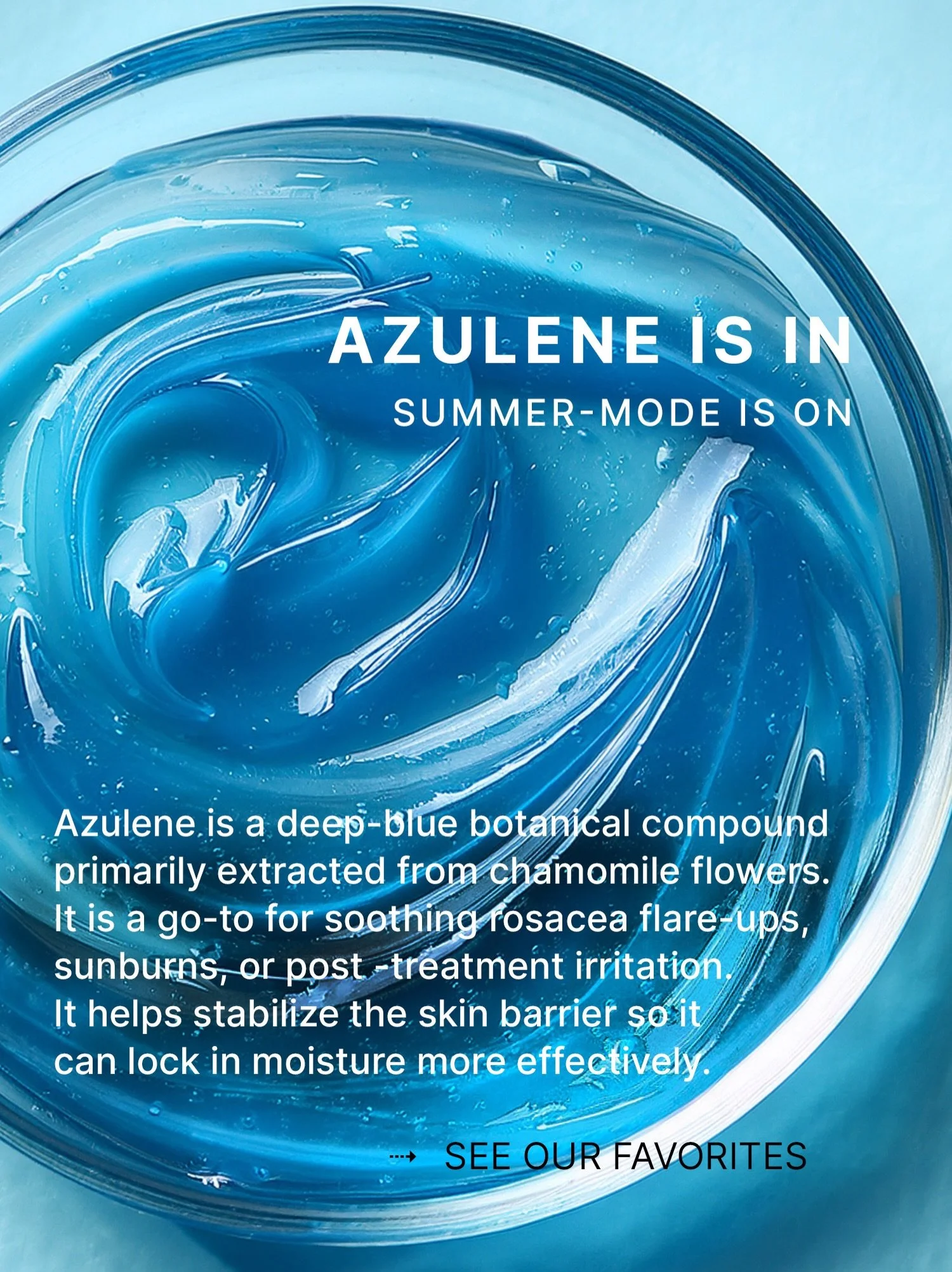 AZULENE IS IN. SUMMER MODE IS ON. 💙

If your skin had a summer best friend, it would be Azulene.

Derived from chamomile, Azulene is known for its beautiful blue color and powerful soothing properties. During the summer months, when skin is more exp