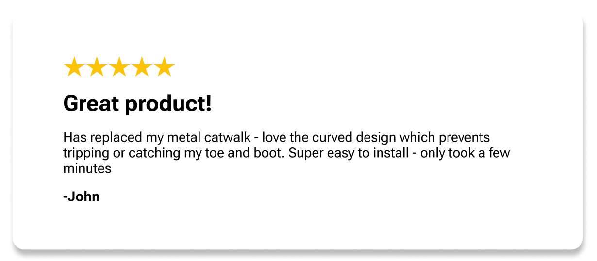 Great product! Has replaced my metal catwalk - love the curved design which prevents tripping or catching my toe and boot. Super easy to install - only took a few minutes