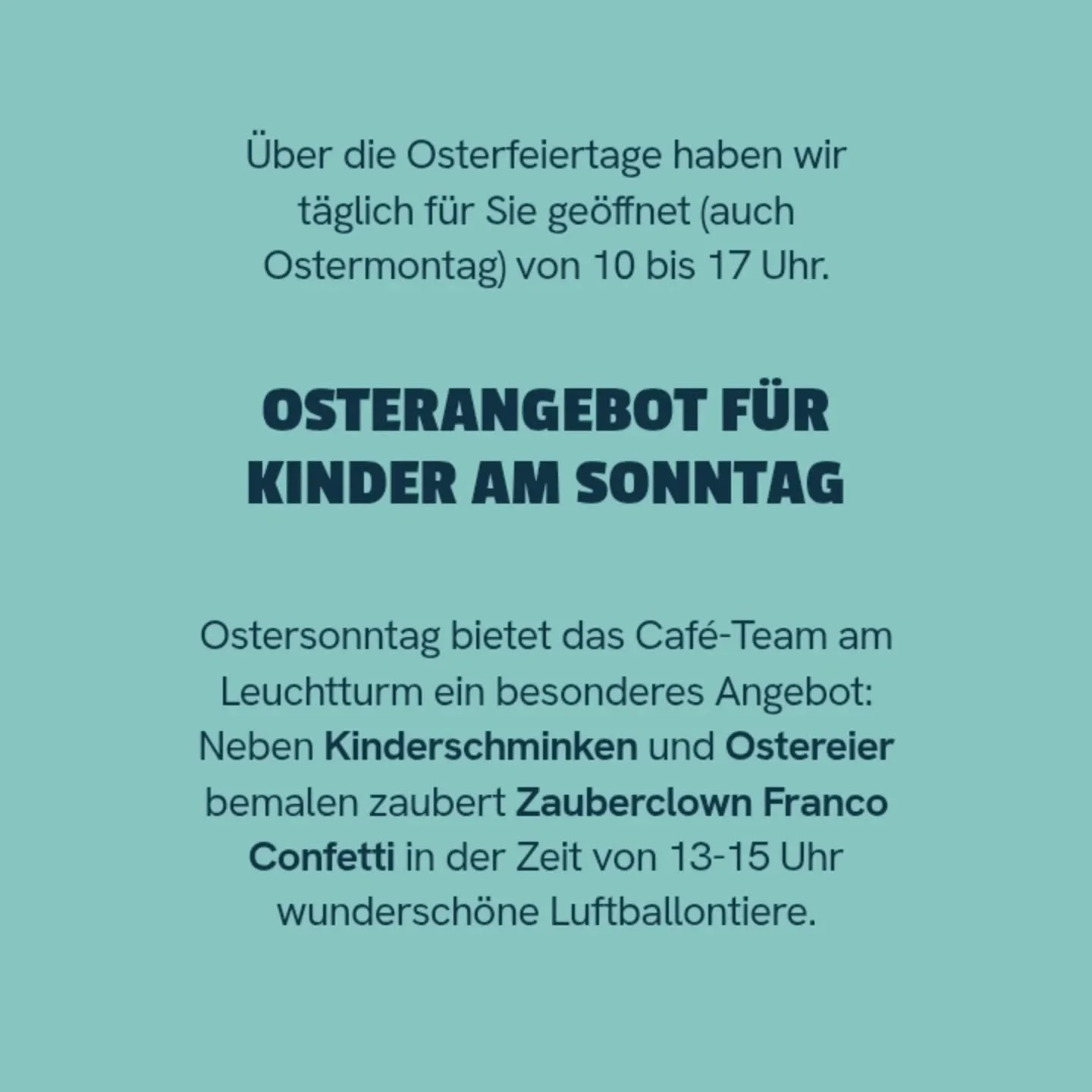 Frohe Ostern!

&Uuml;ber die Osterfeiertage haben wir t&auml;glich f&uuml;r Sie ge&ouml;ffnet (auch Ostermontag) von 10 bis 17 Uhr.

Osterangebot f&uuml;r Kinder am Sonntag:

Ostersonntag bietet das Caf&eacute;-Team am Leuchtturm ein besonderes Angeb