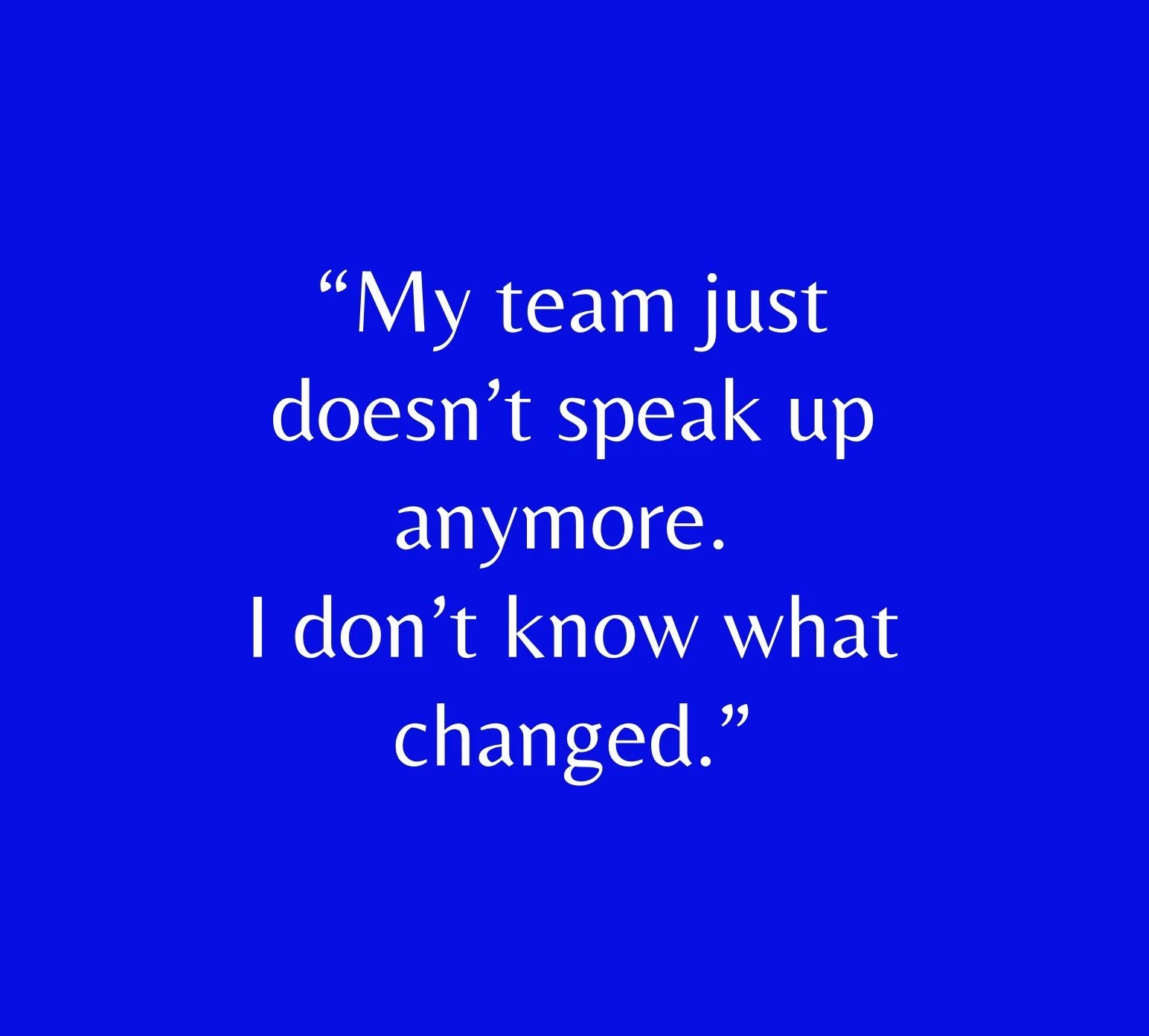 “My team just doesn’t speak up anymore. I don’t know what changed.”