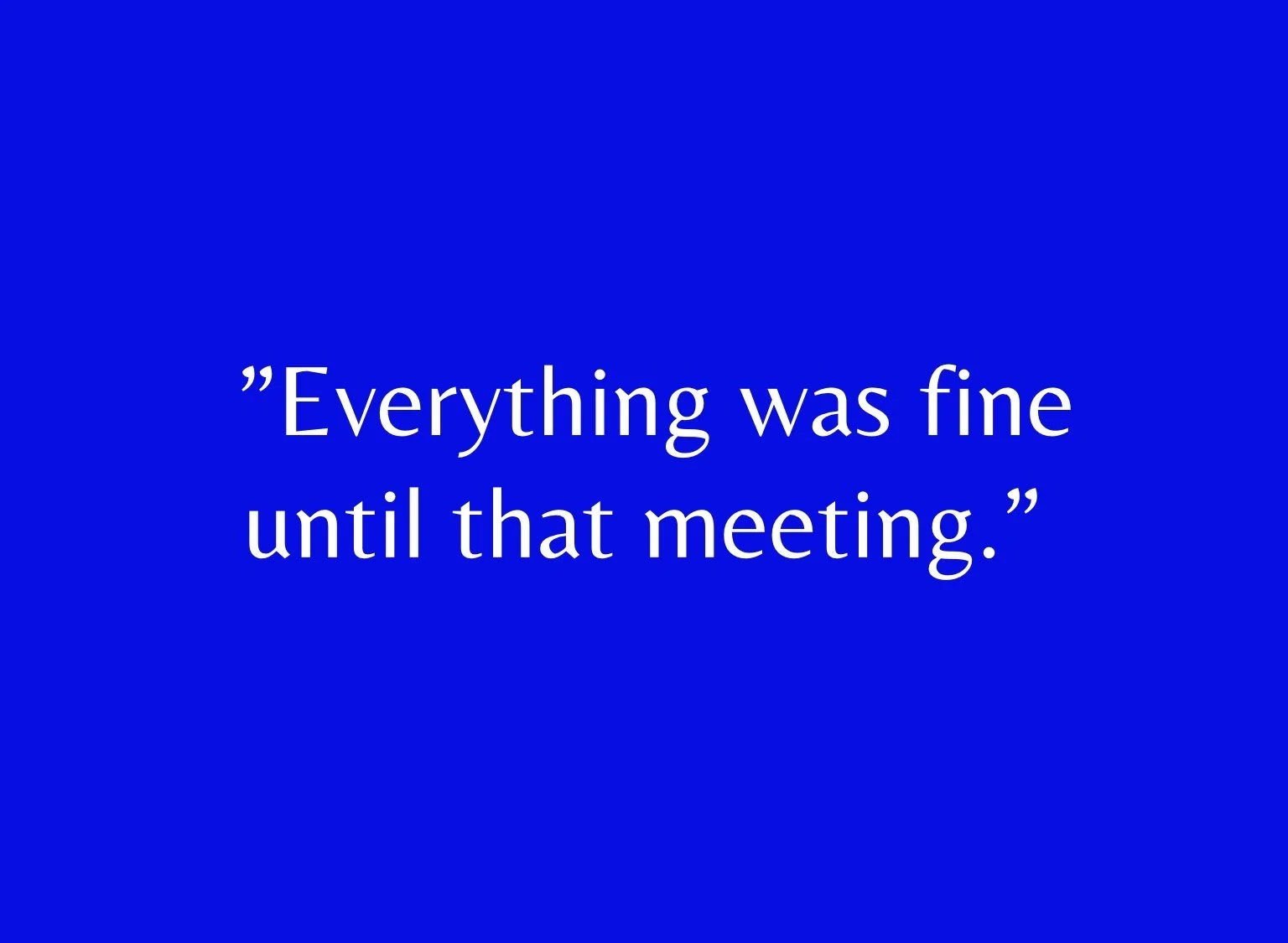“Everything was fine until that meeting.”