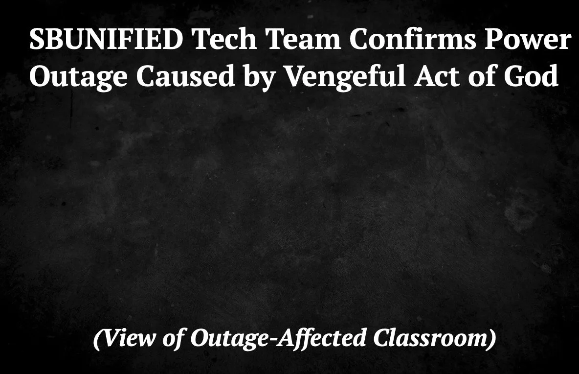 BREAKING NEWS: SBUNIFIED Tech Team Confirms Power Outage Caused by Vengeful Act of God.

"The Technology Team at SBUNIFIED recently released a statement regarding the campus-wide power outage that occurred on Monday. This follows a months-long p