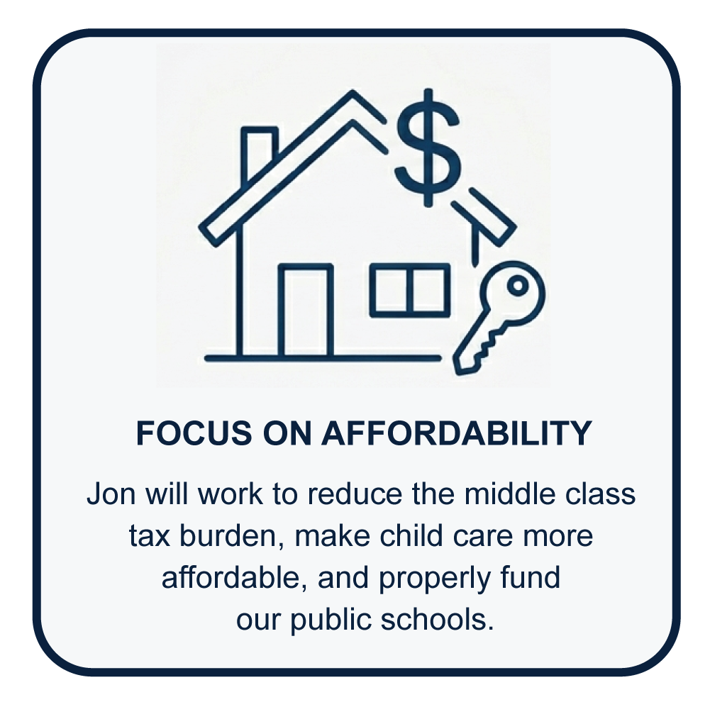 Jon will work to reduce the middle class tax burden, make child care more affordable and properly fund our public schools.