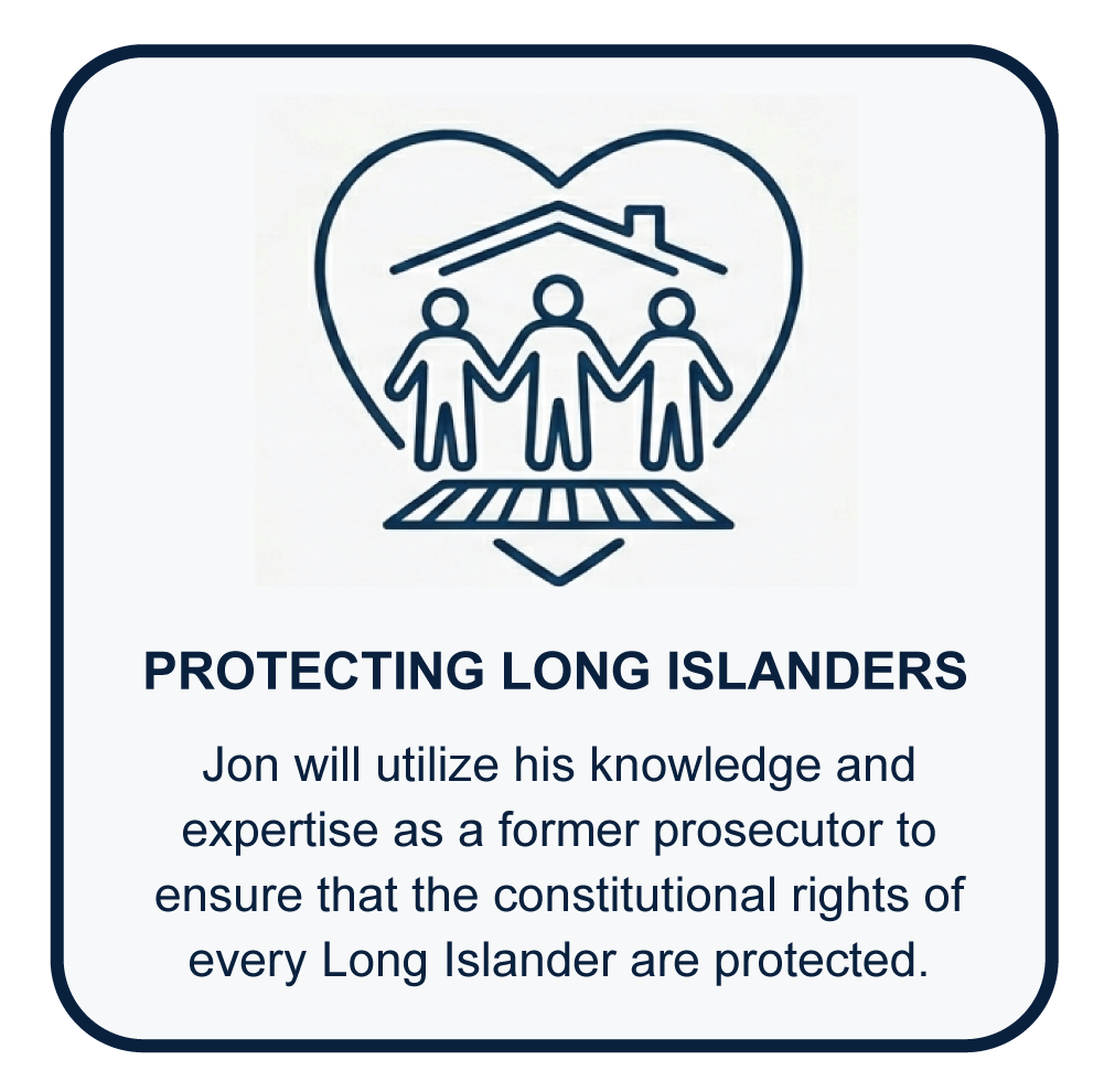 Jon will utilize his knowledge and expertise as a former  prosecutor to ensure that the constitutional rights of every long islander are protected.