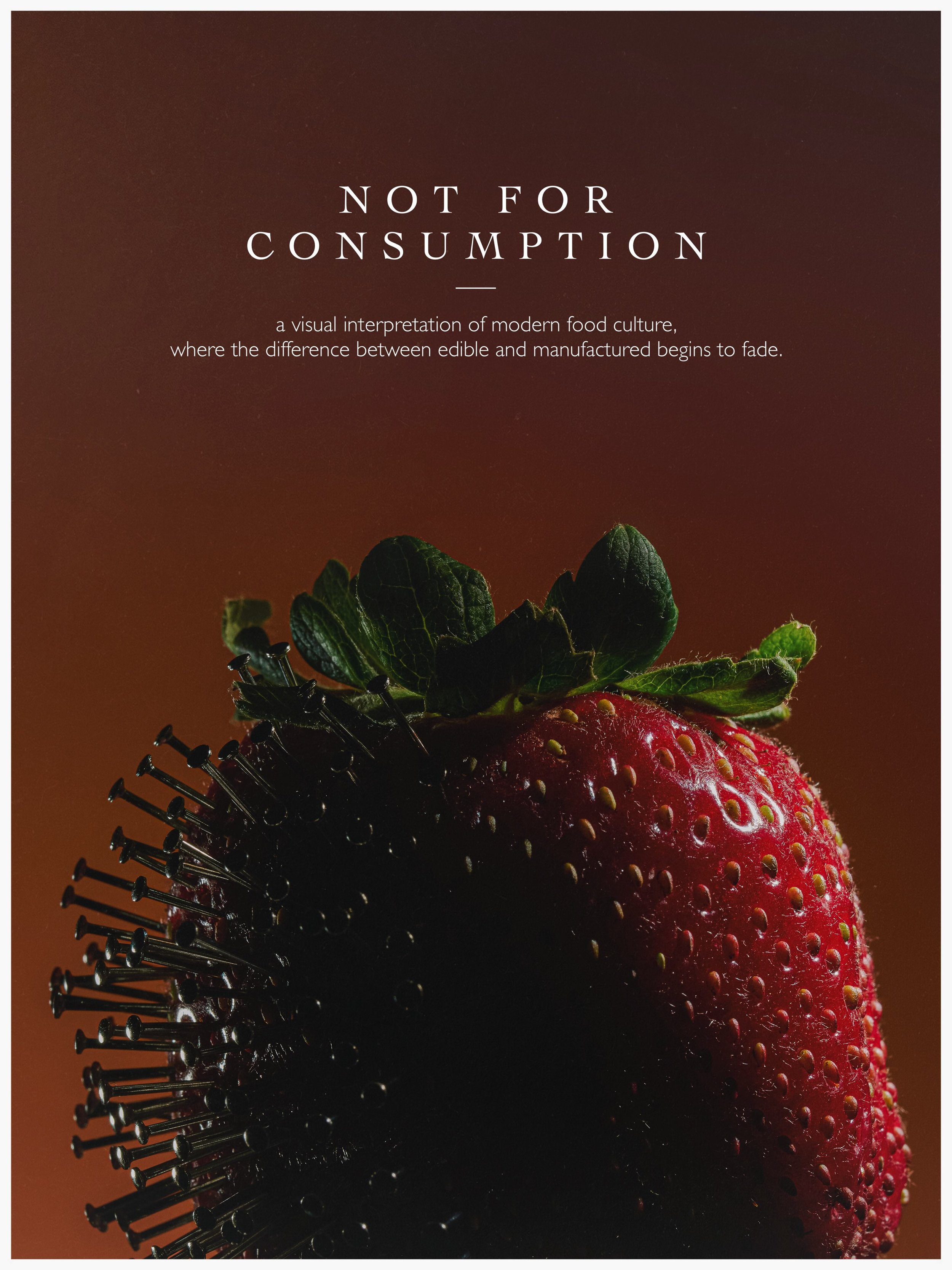 NOT FOR CONSUMPTION

Food is supposed to nourish us. But somewhere between nature and the supermarket shelf, it begins to resemble something else entirely.

Pierced, protected, injected, perfected.

In modern food culture, the line between what we ea