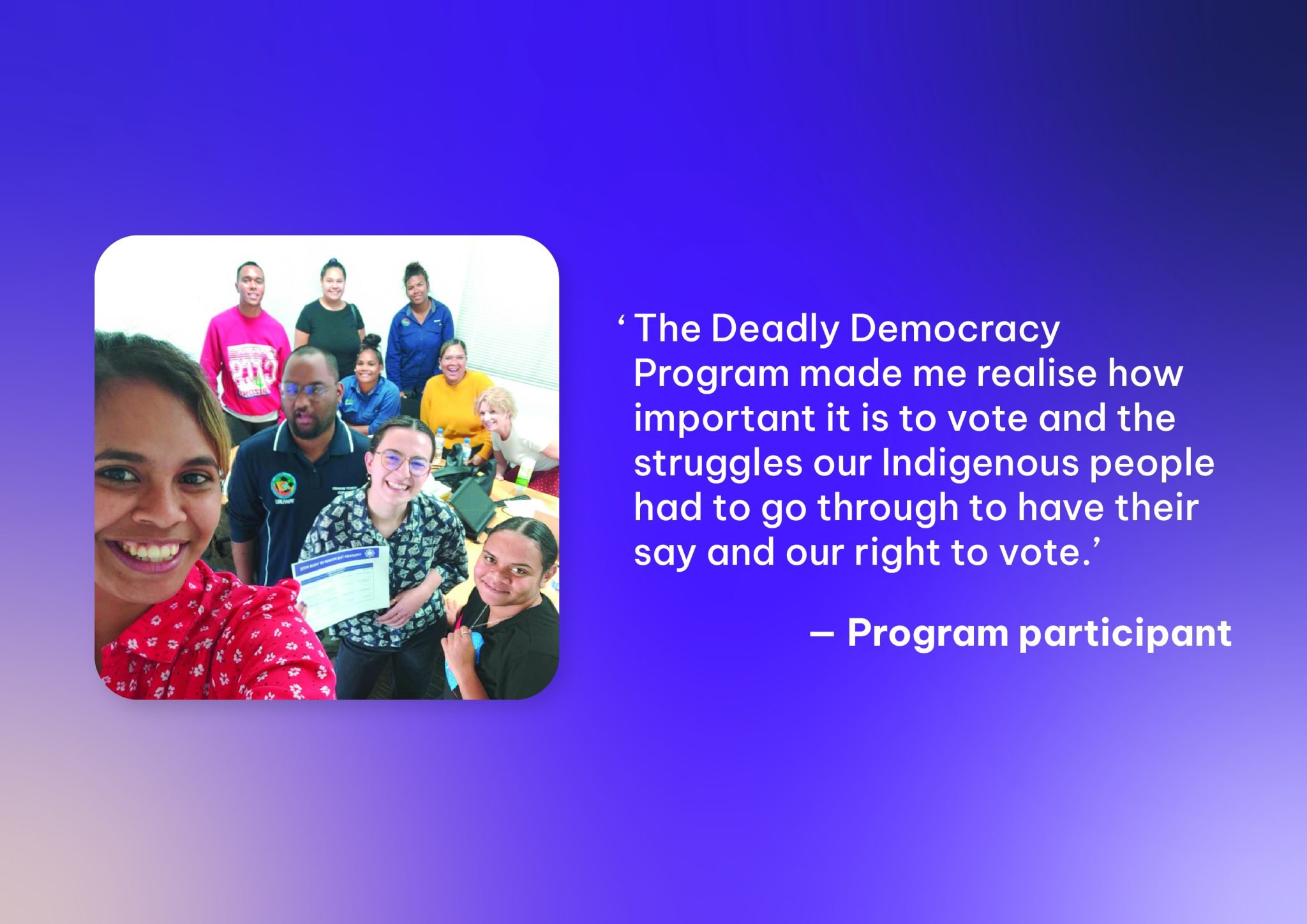 Purple gradient background with group photo thumbnail of Deadly Democracy participants and the quote 'The Deadly Democracy Program made me realise how important it is to vote and the struggles Indigenous people had to go through to have their say'...