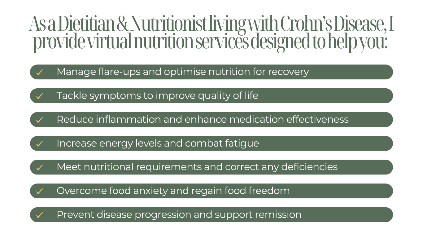 As a Dietitian & Nutritionist living with Crohn’s Disease, I provide virtual nutrition services to manage flare-ups, tackle symptoms, reduce inflammation, increase energy, meet nutritional needs, and prevent disease progression.