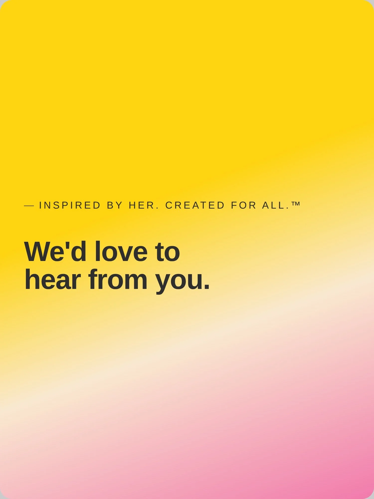 A colorful gradient background with yellow, pink, and white hues, featuring black text that says "We'd love to hear from you." with smaller text above that says "— Inspired by her. created for all.™".