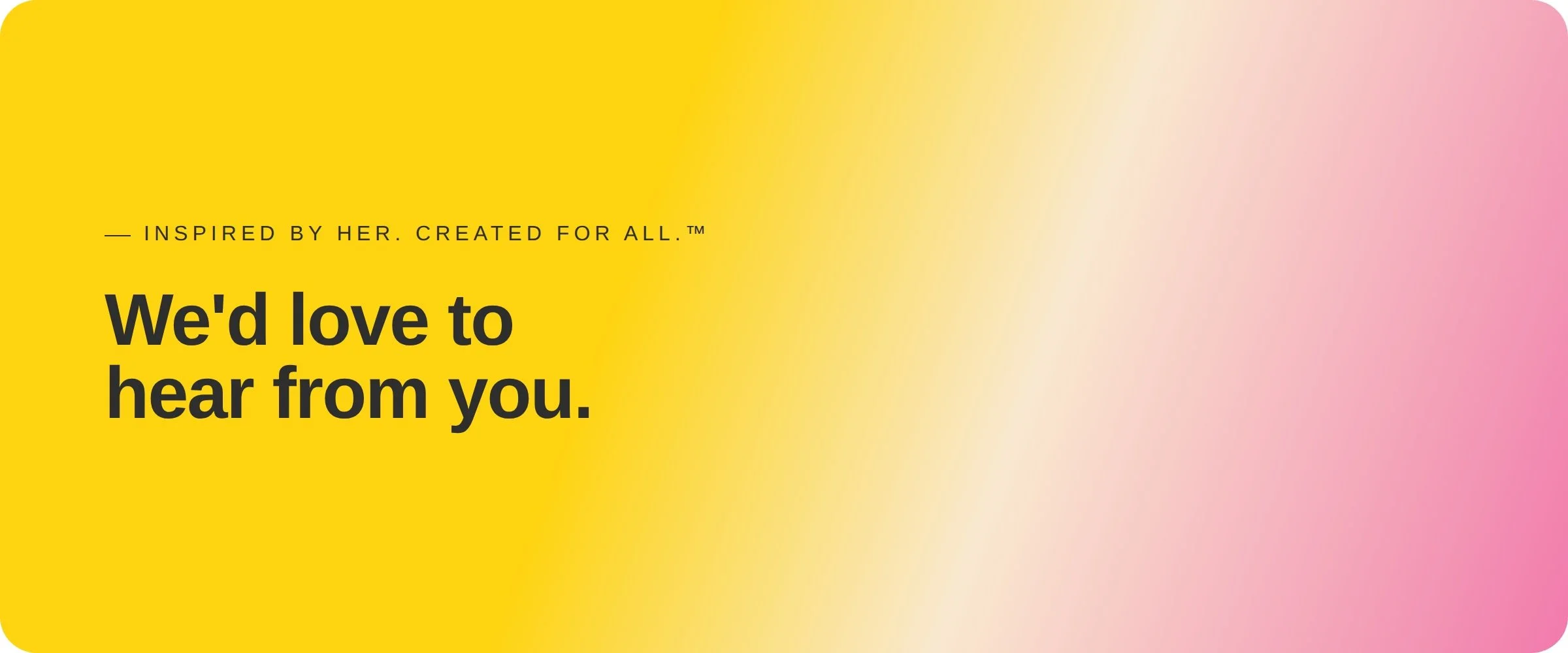 Bright yellow and pink gradient background with text that says 'We'd love to hear from you.' and smaller text above it that says 'Inspired by her. Created for all.'