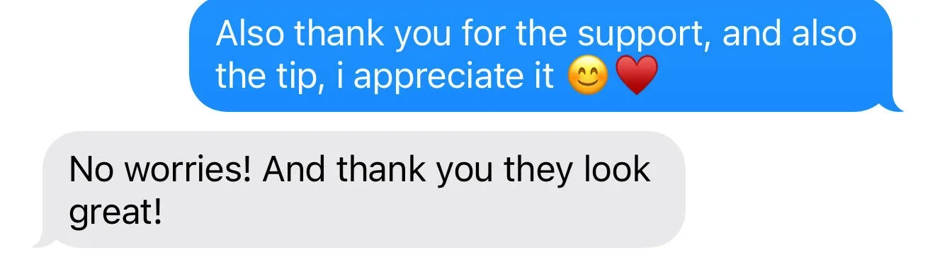 A text message conversation with a blue message saying, "Also thank you for the support, and also the tip, I appreciate it 😊❤️" and a gray message reply, "No worries! And thank you they look great!"