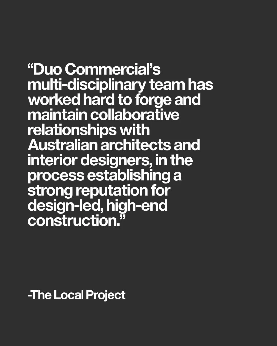 Duo Commerical's multi-disciplinary team has worked hard to forge and maintain collaborative relationships with Australian architects and interior designers, in the process establishing a strong reputation for design-led, high-end construction.