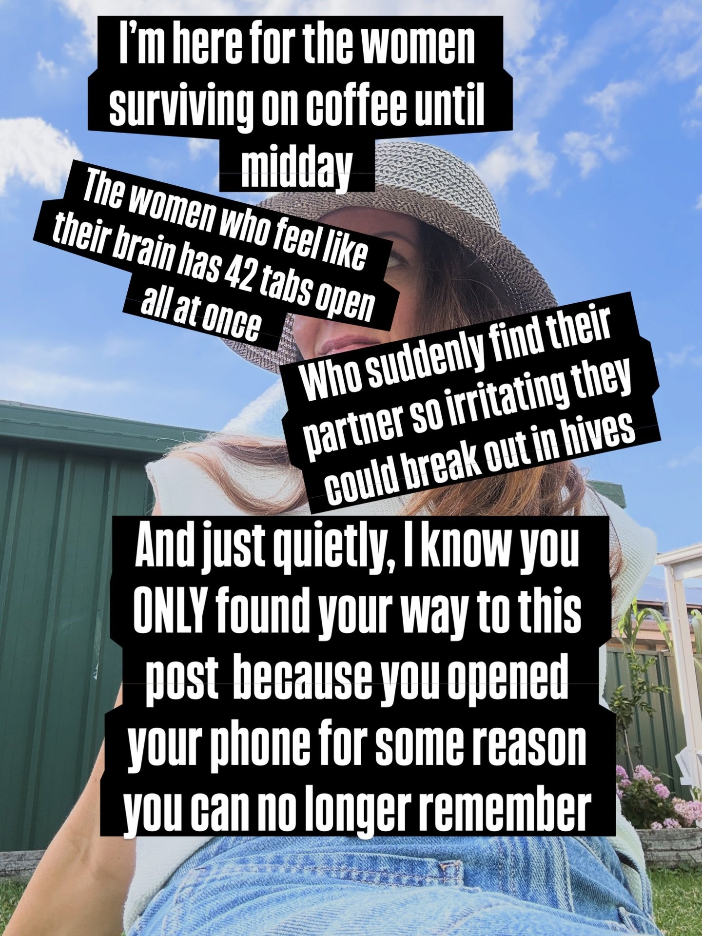 I&rsquo;m here for the women surviving on coffee until midday.

The women who feel like their brain has 42 tabs open all at once. 

Who suddenly find their partner so irritating they could break out in hives.

And just quietly, I know you only found 