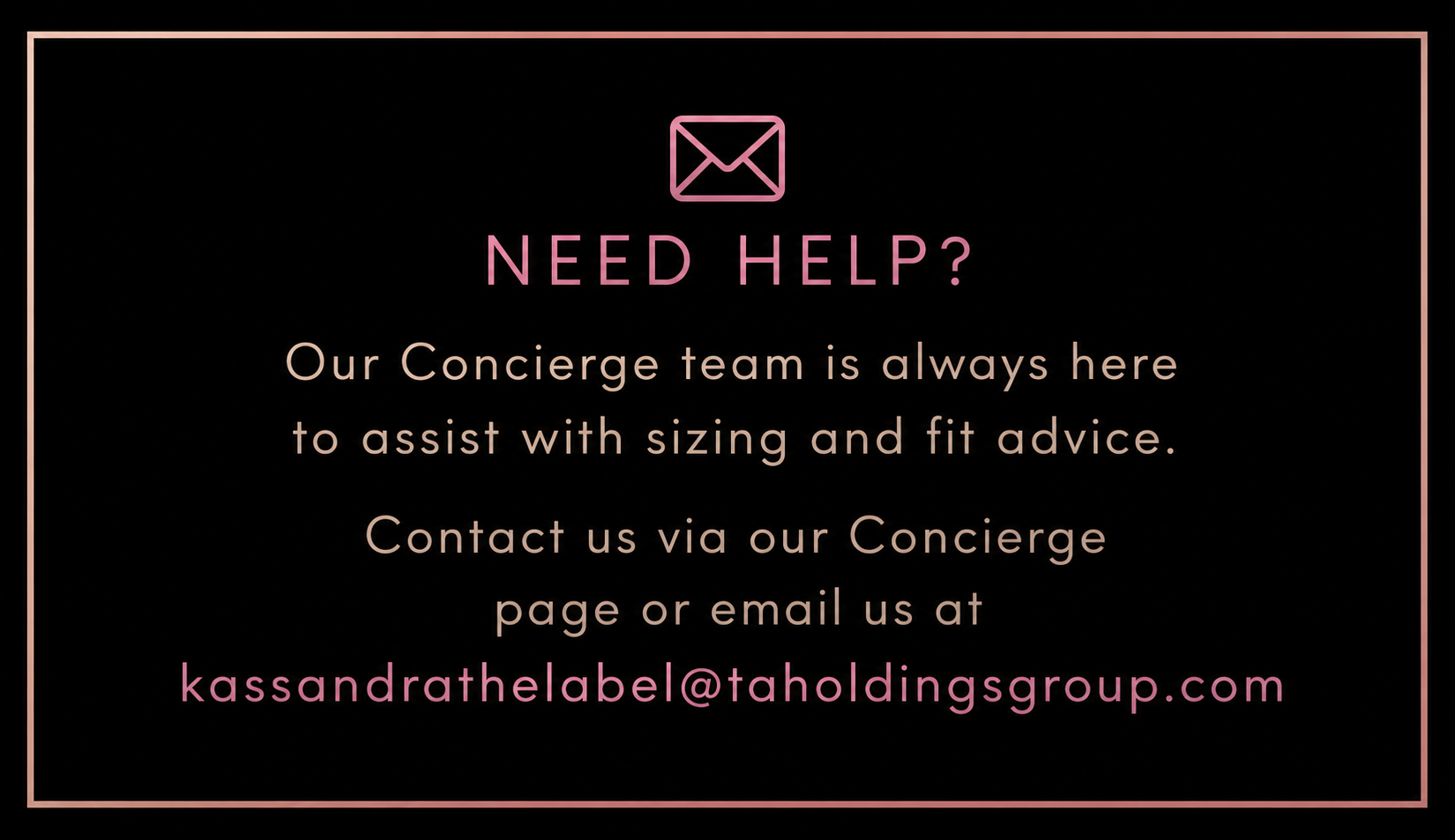 A social media post with a black background and pink border. It features a pink envelope icon at the top, followed by the text 'NEED HELP?' in pink. Below, in beige, it says, 'Our Concierge team is always here to assist with sizing and fit advice. Contact us via our Concierge page or email us at kassandra@thelabel@taholdingsgroup.com'.