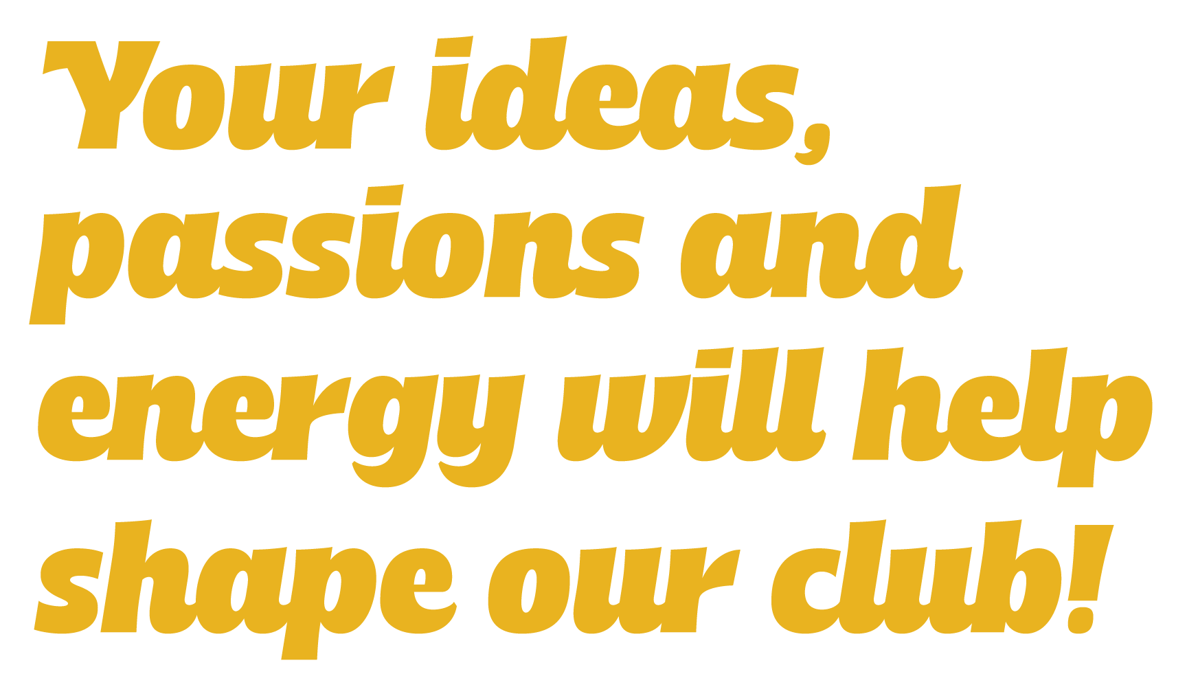 Your ideas, passions and energy will help shape our club!