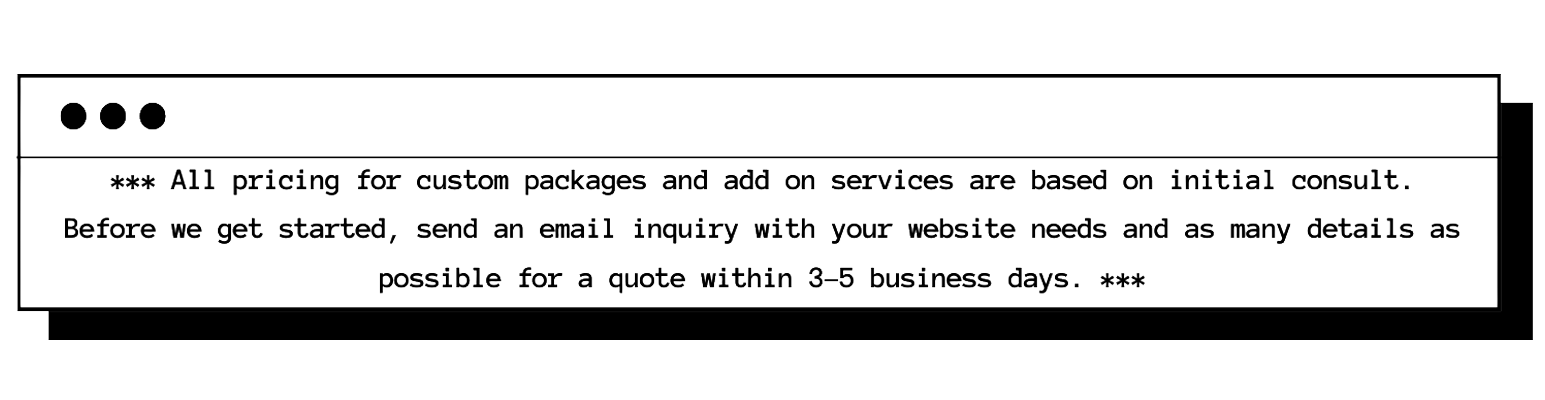 ***All pricing for custom packages and add on services are based on initial consult. Before we get started, send an email inquiry with your website needs and as many details as possible for a quote within 3-5 business days.***