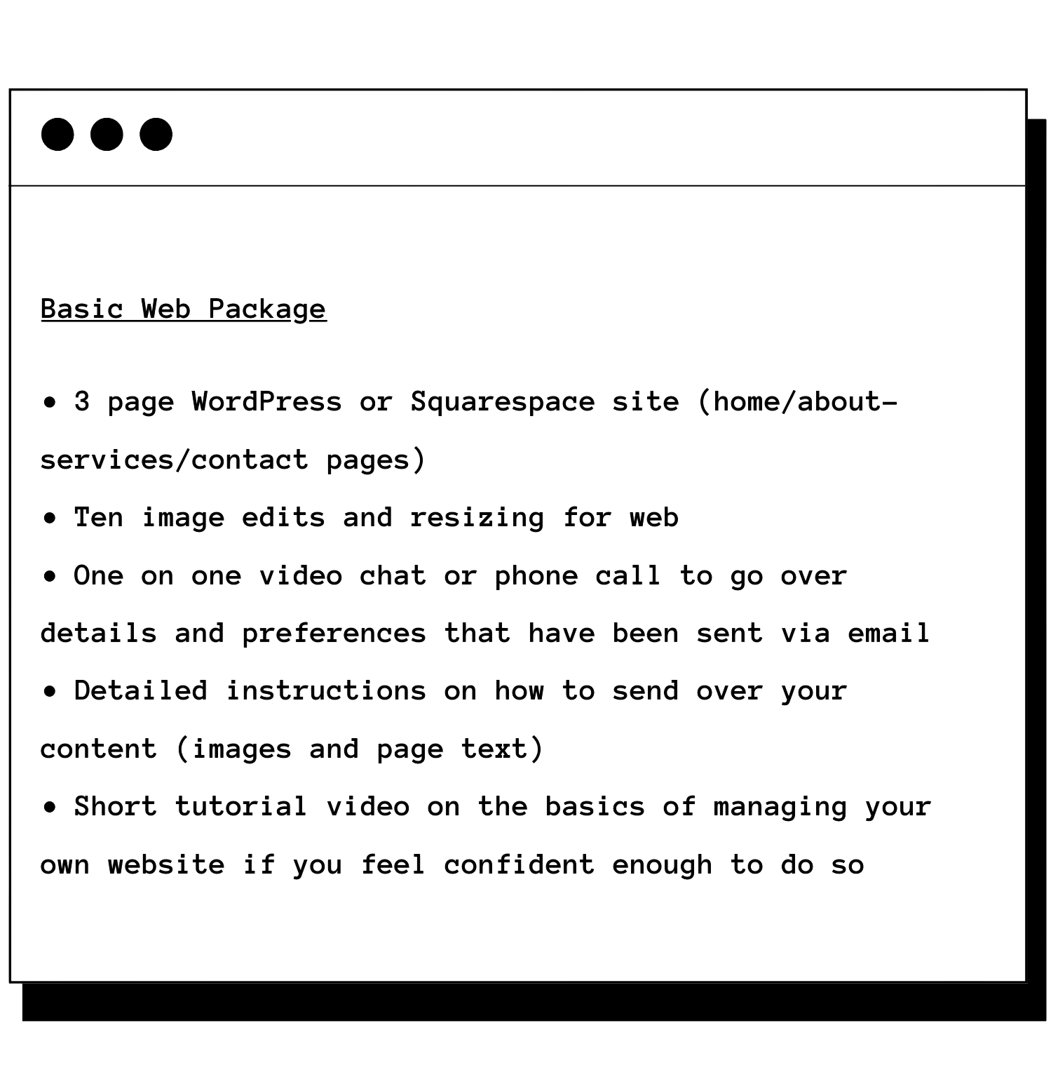Basic Web Package -3 page WordPress or Squarespace site (home/about-services/contact pages) -Ten image edits and resizing for web -One on one video chat or phone call to go over details and preferences that have been sent via email -instructions on