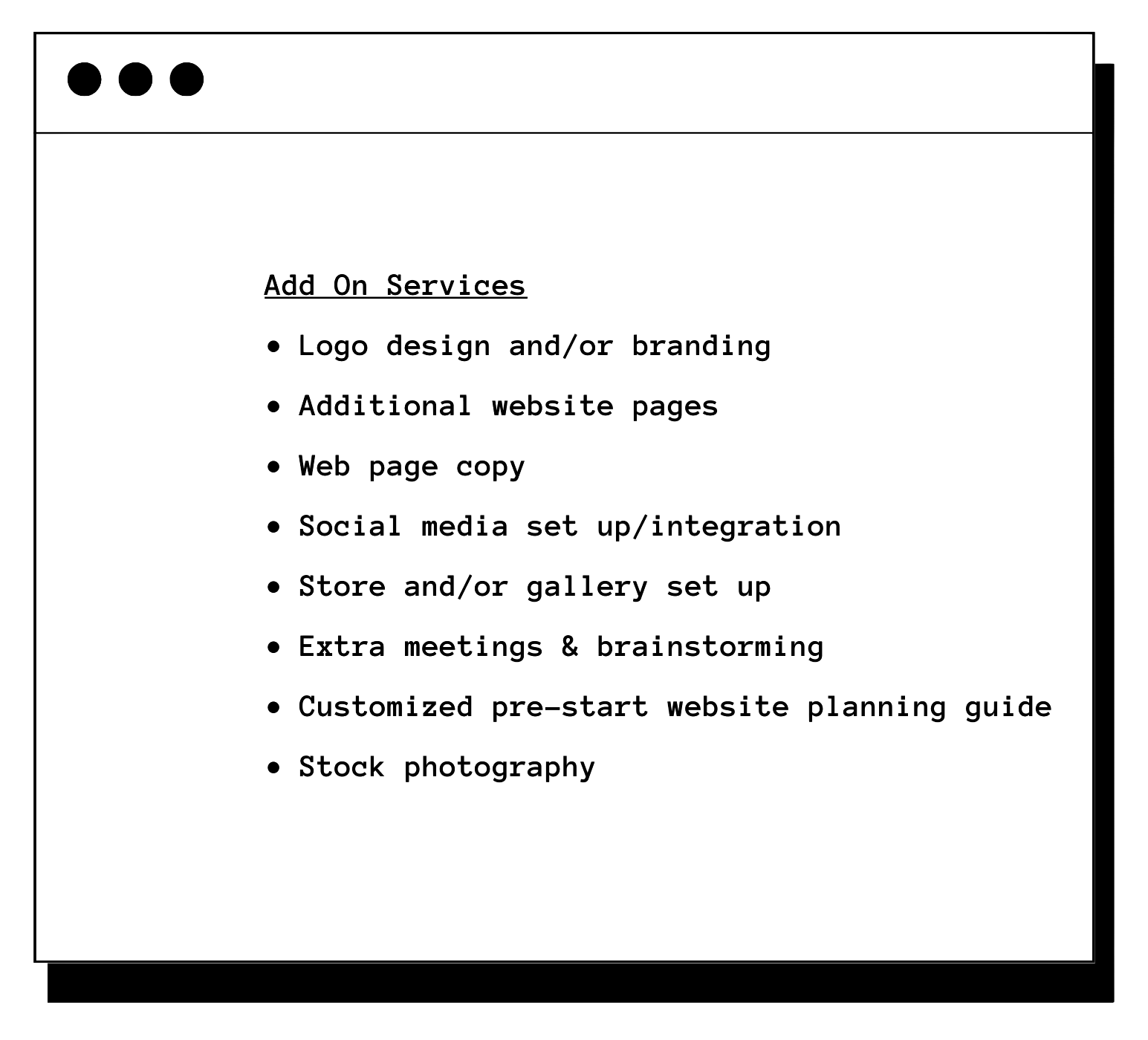 -Logo design and/or branding -Additional website pages -Web page copy -Social media set up/integration -Store and/or gallery set up -Extra meetings & brainstorming -Customized pre-start website planning guide -Stock photography