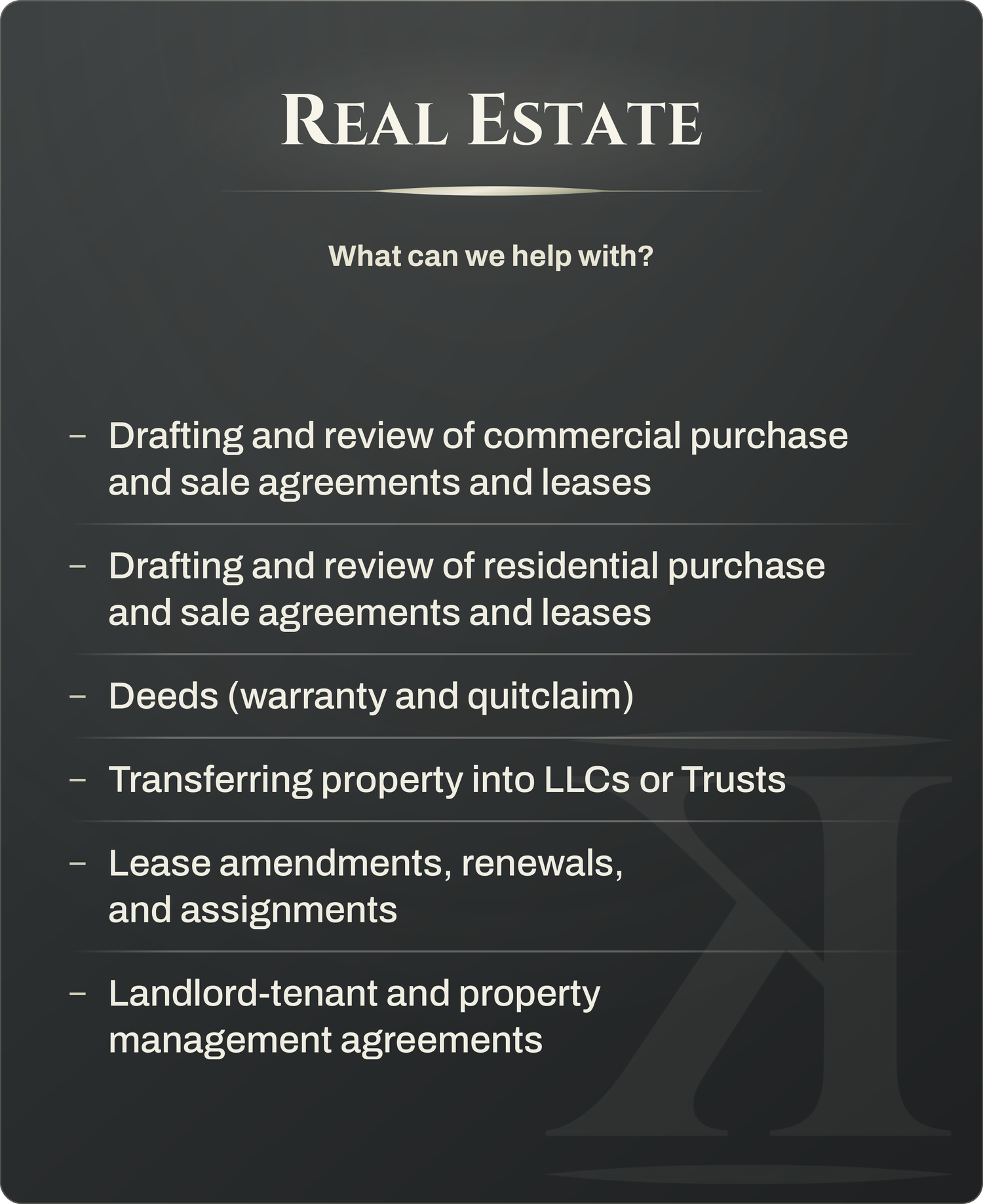 Real Estate - Commercial and residential purchase agreements and leases; Deeds; Transferring property into LLCs or Trusts; Lease amendments, renewals, and assignments; Landlord-tenant and property management agreements