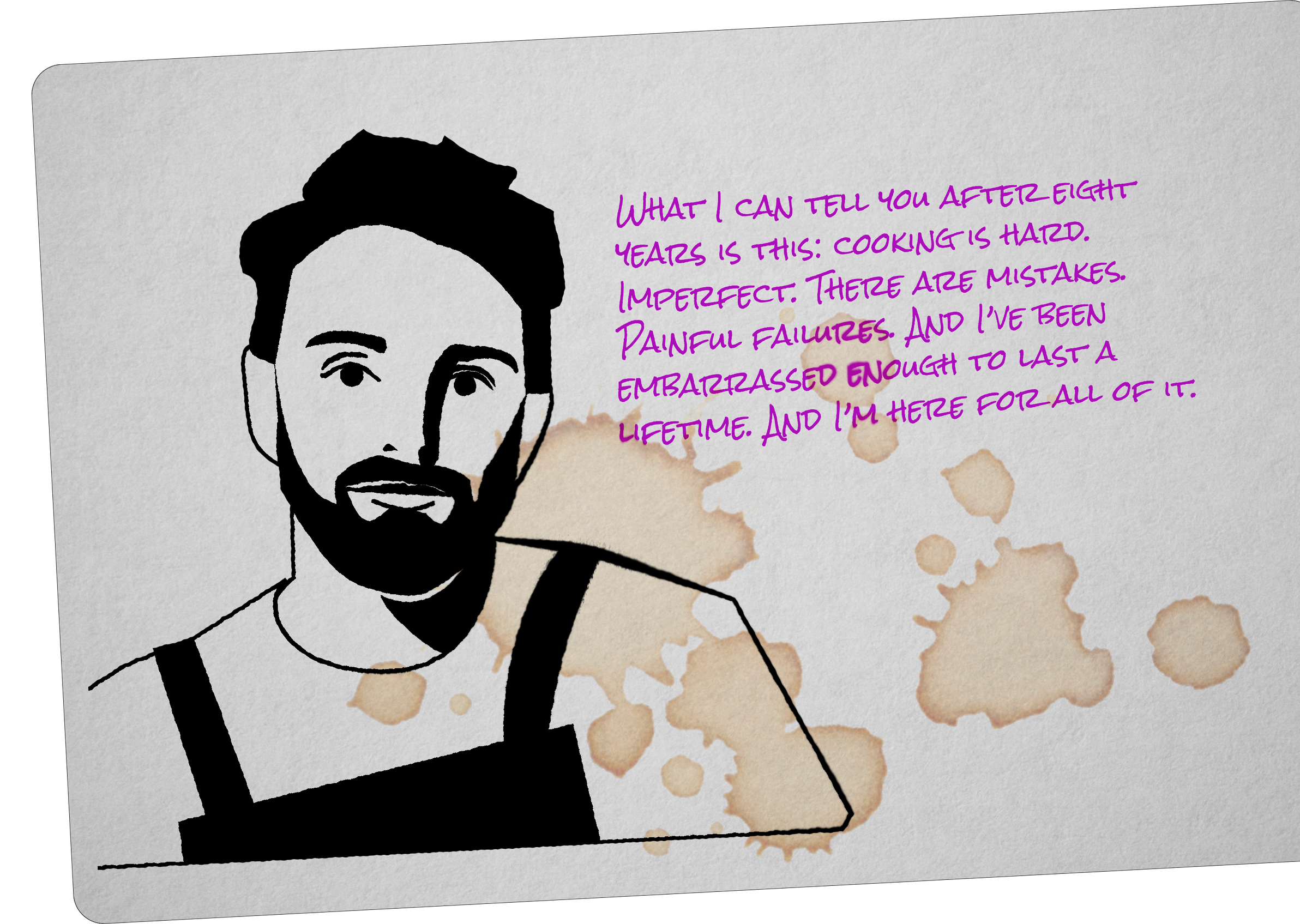 What I can tell you after eight years is this: cooking is hard. Imperfect. There are mistakes. Painful failures. And I've been embarrassed enough to last a lifetime. And I'm here for all of it.'