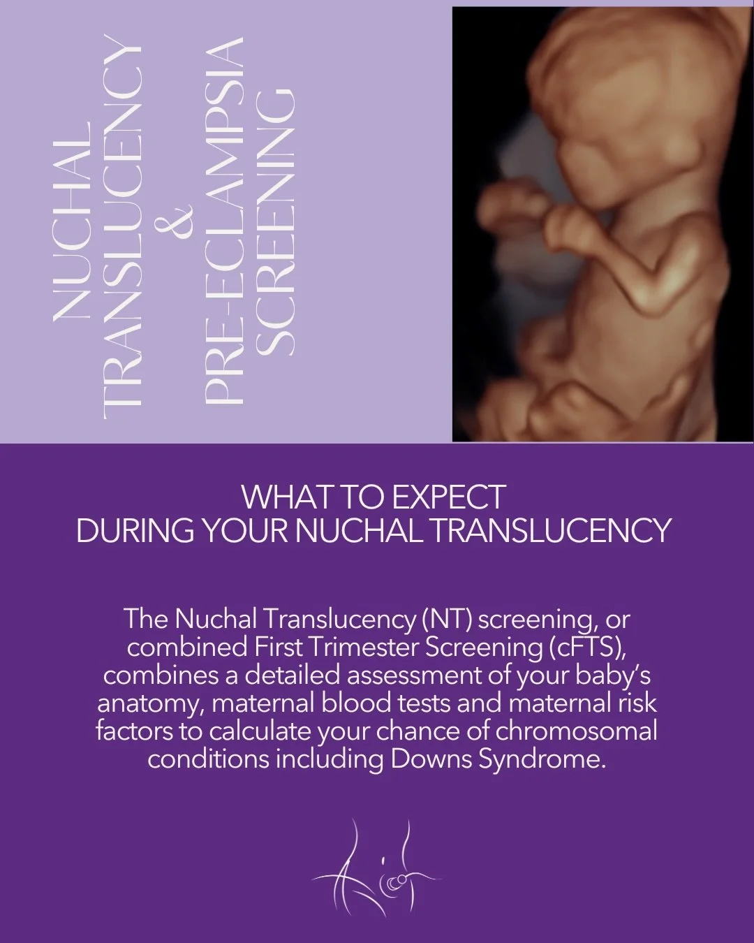 The Nuchal Translucency (NT) scan or combined First Trimester Screening, is a combination of a blood test, ultrasound and your history. It is performed around 13 weeks. We look closely at your babies anatomy and calculate the risk of Trisomy 21, Tris
