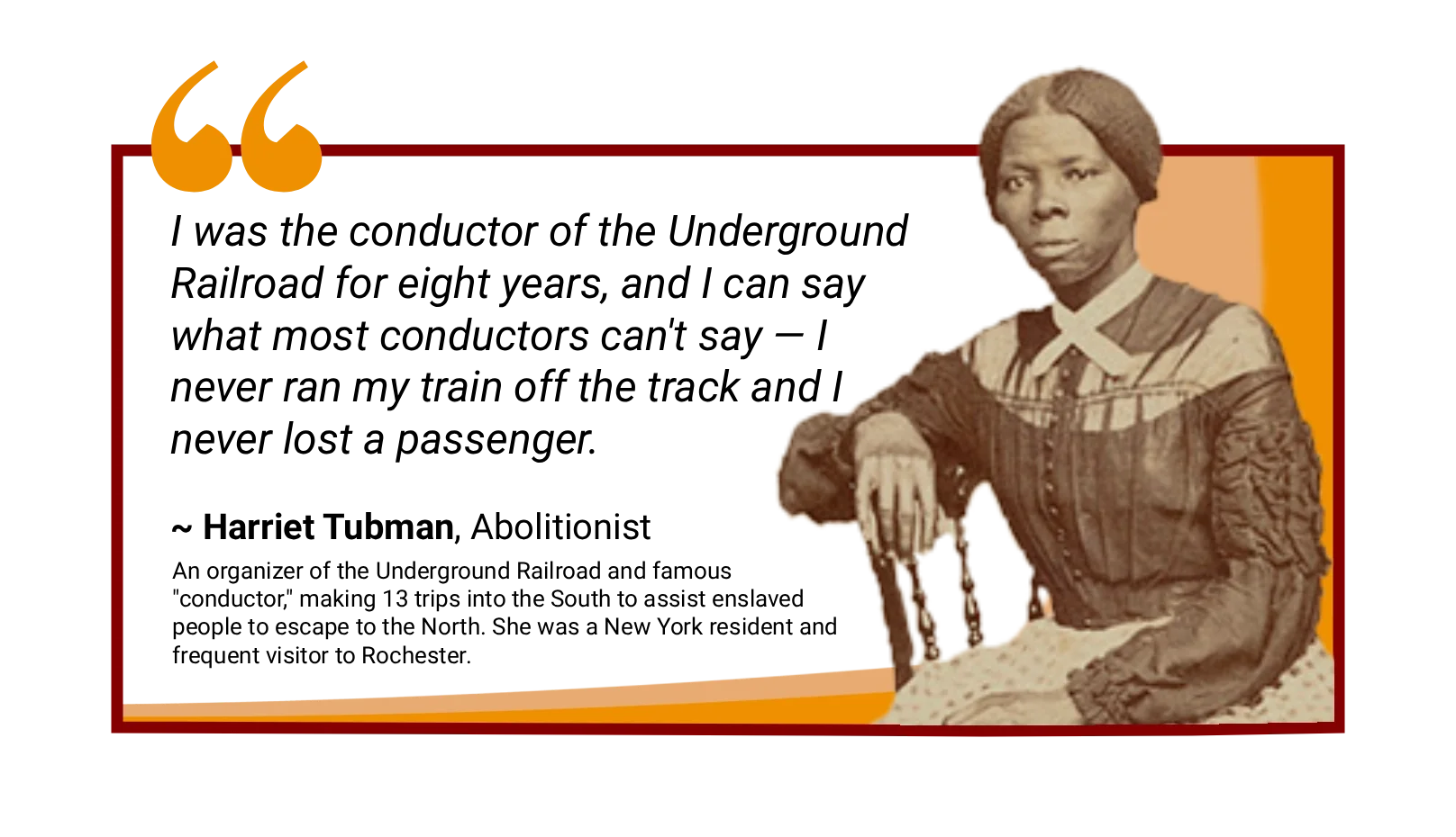 Abolitionist Harriet Tubman, a New York resident and frequent visitor to Rochester, is quoted next to her photograph: "I was a conductor of the Underground Railroad for eight years....I never ran my train off the track and I never lost a passenger."