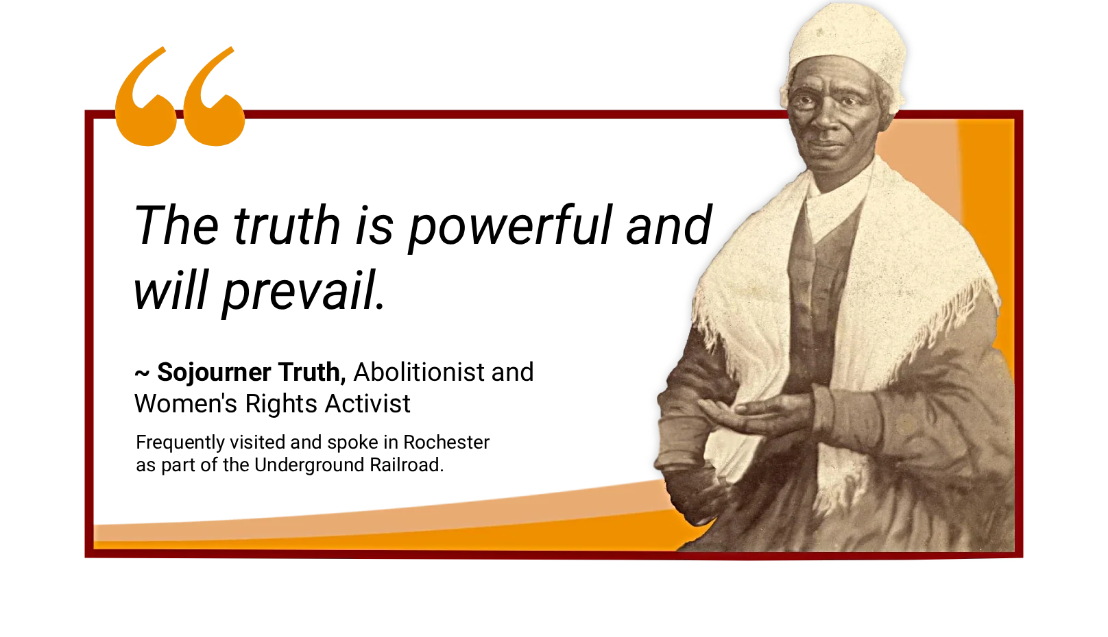 Sojourner Truth, a famous abolitionist and women's rights activist, quote, "The truth is powerful and will prevail". The quote includes a histroic painting of Sojourner and a note that she frequently visited and spoke in Rochester.
