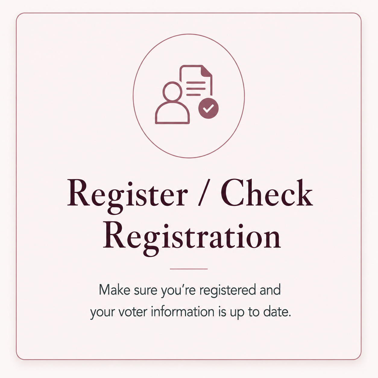 Register / Check Registration — make sure you’re registered to vote and your voter information is up to date.
