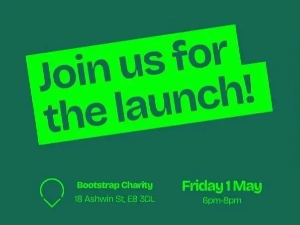Green background flyer with bold black text that says 'Join us for the launch!' and details about a Bootstrap Charity event on Friday, May 1st from 6 pm to 8 pm at 18 Ashwin Street, E3 3DL.