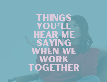 Things you’ll hear me saying when we work together