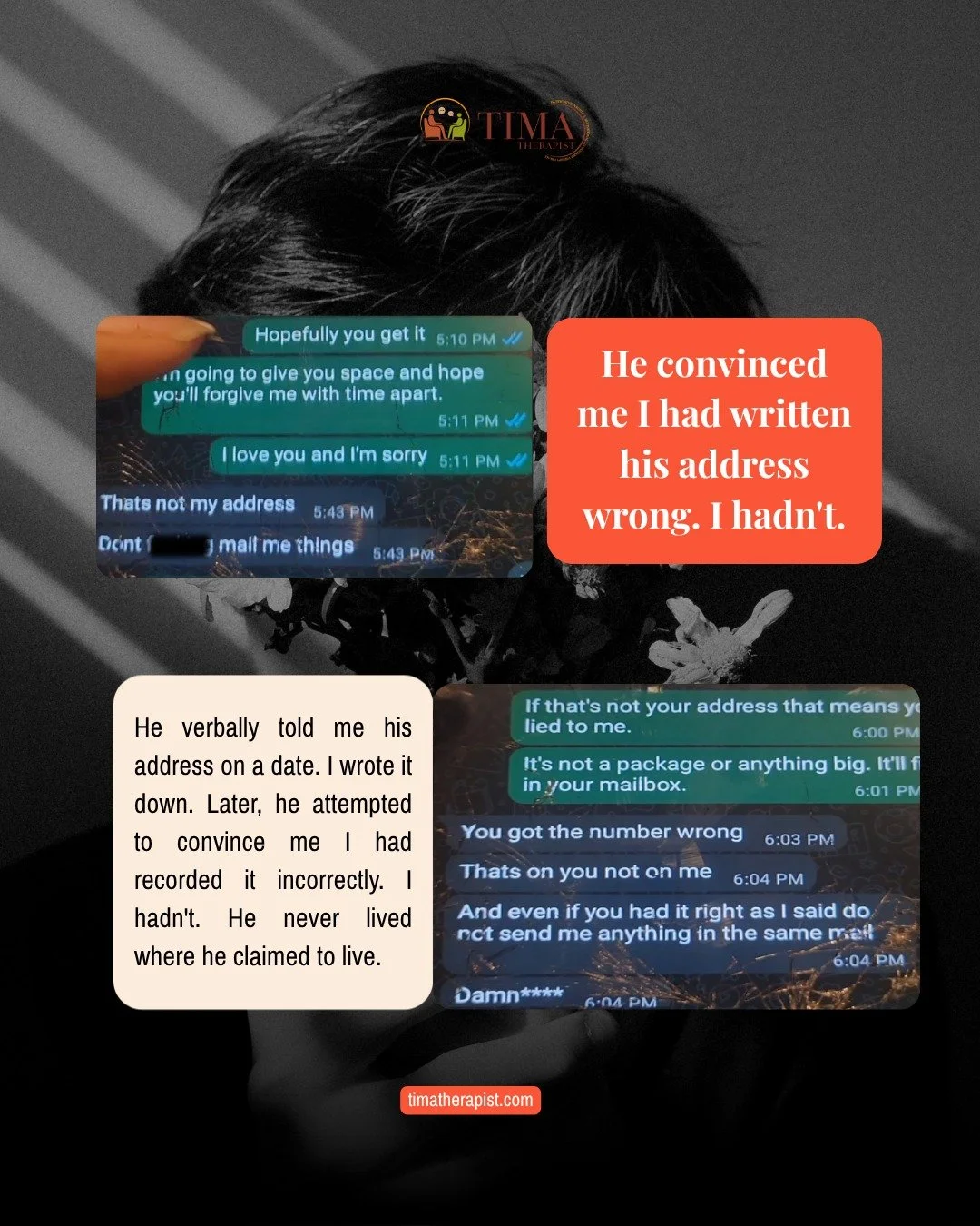 He once told me I had written his address down wrong.
 
I hadn't.
 
But after enough of those moments, enough times being told your memory is wrong, your feelings are dramatic, your concerns are overblown, you start to believe it.
 
That is gaslighti