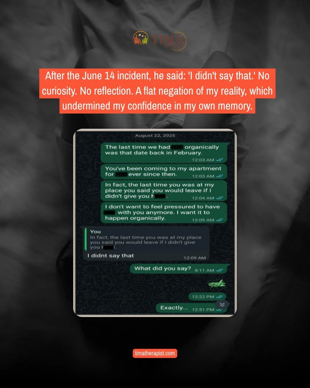 He told me never to contact anyone he knew.
 
When I said I might, he blocked me.
 
Then, when I told him that his emotional distance and withholding felt like abuse, he said: "That's not abuse."
 
He denied events I know occurred. He chang