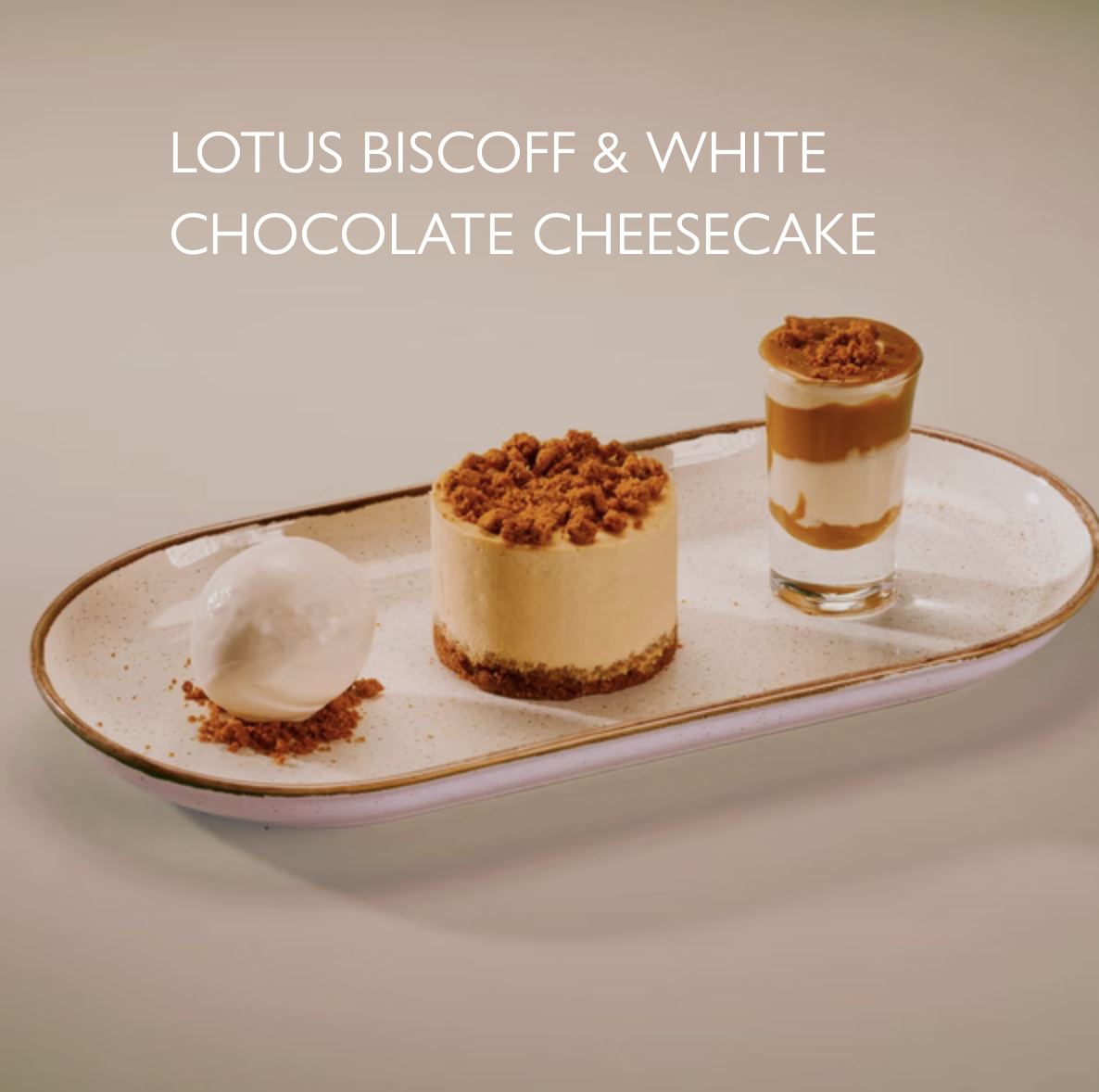 8.95
Biscoff cheesecake, Biscoff & white chocolate shot, Biscoff
crumble, white chocolate gelato. 965 kcal
