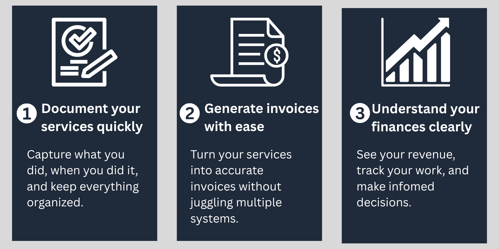 Three-step workflow for independent providers: document your services quickly by capturing what you did and when, generate invoices with ease without using multiple systems; and understand your finances by tracking revenue and making decisions.