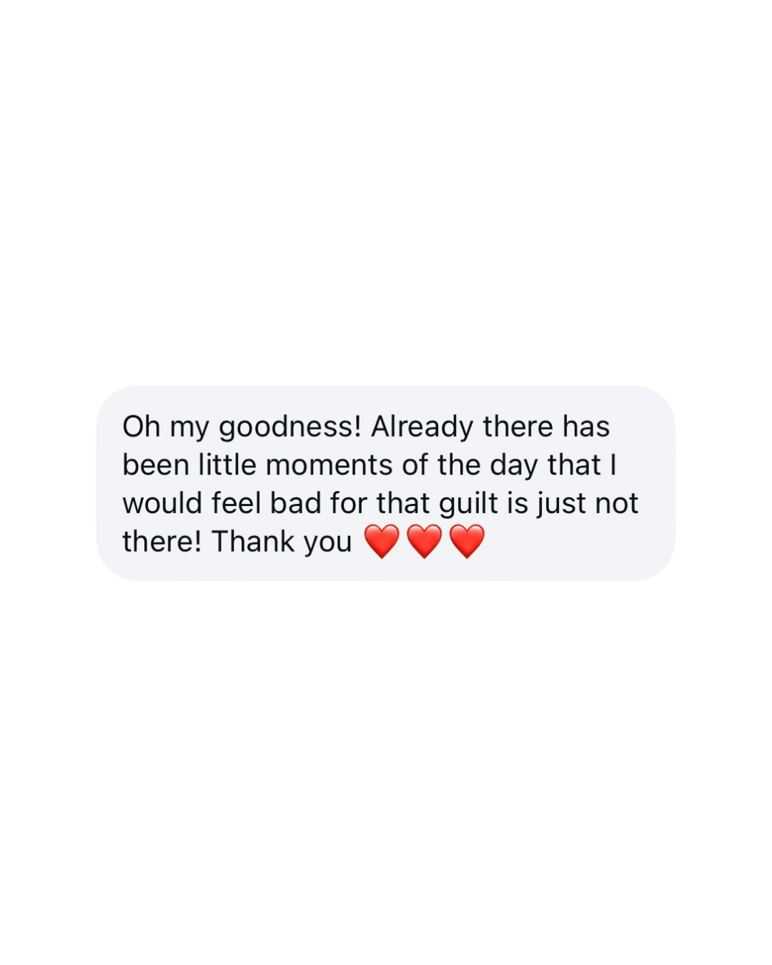 A screenshot of a text message with a white speech bubble on a black background. The message reads, 'Oh my goodness! Already there has been little moments of the day that I would feel bad for that guilt is just not there! Thank you' followed by three red heart emojis.