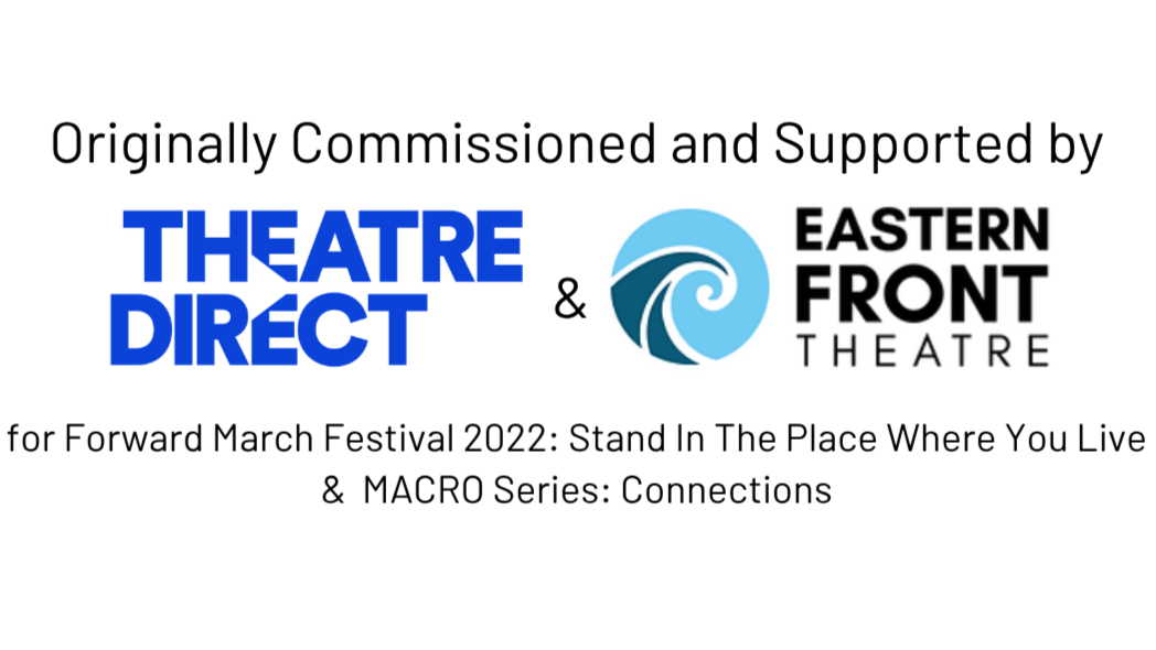 Originally commissioned and supported by Theatre Direct and Eastern Front Theatre for Forward March Festival 2022: Stand in the Place Where You Live and Macros Series: Connections