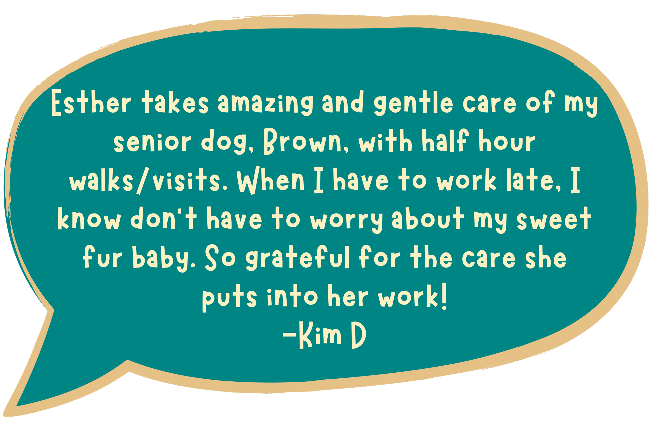 Esther takes amazing and gentle care of my senior dog, Brown, with half hour walks/visits. When I have to work late, I know don't have to worry about my sweet fur baby. So grateful for the care she puts into her work! - Kim D