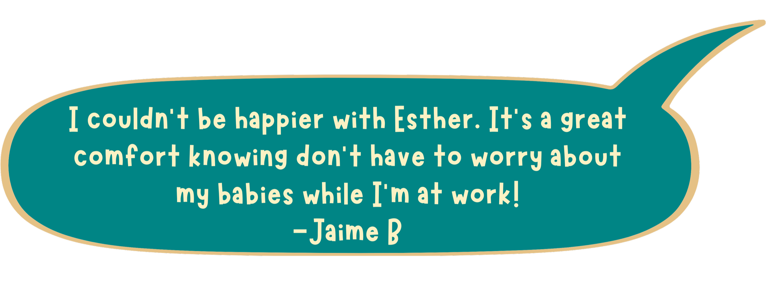 I couldn't be happier with Esther. It's a great comfort knowing don't have to worry about my babies while I'm at work!
-Jaime B