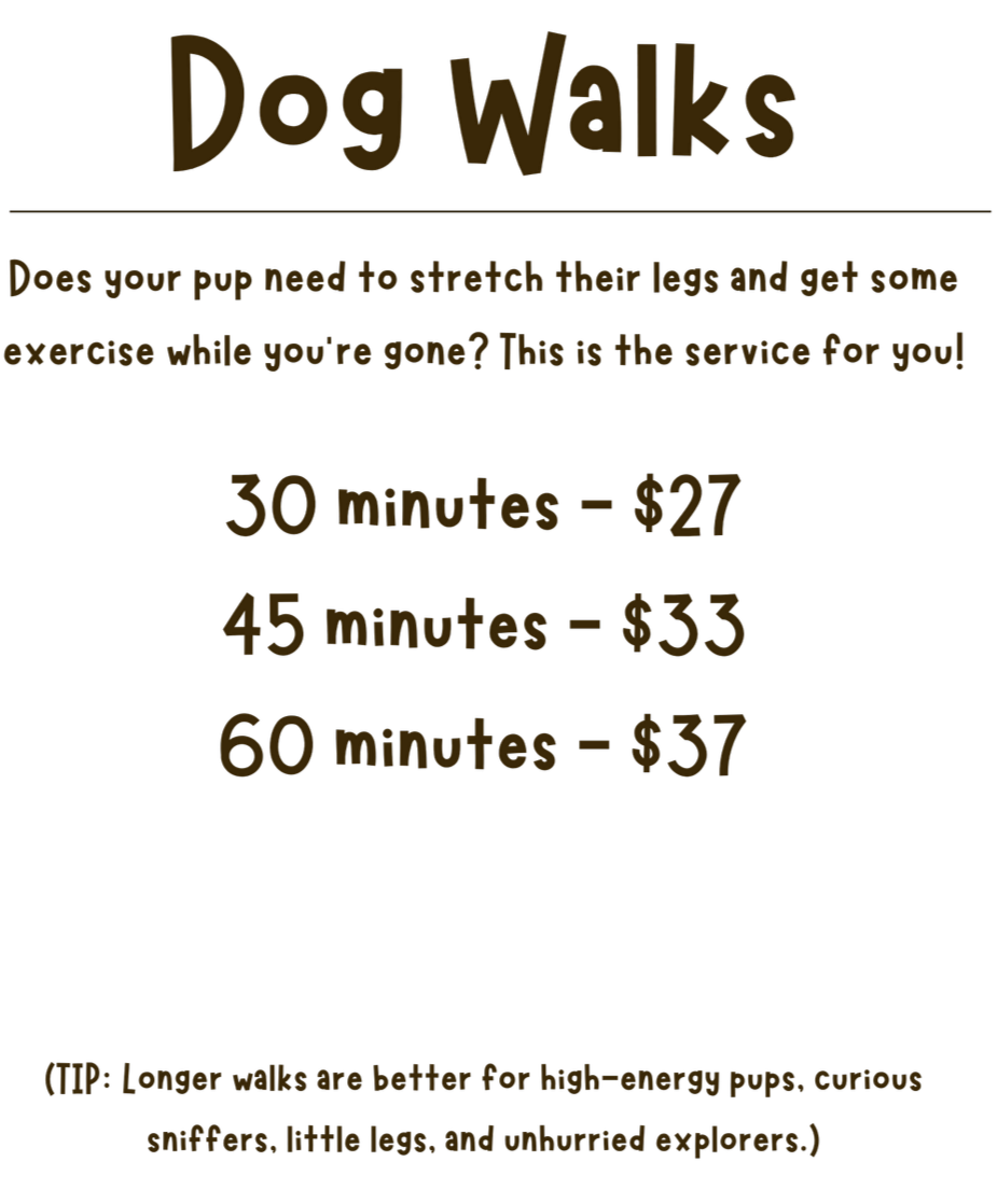 Dog walks. Does your pup need to stretch their legs and get some exercise while you’re gone? This is the service for you! 30 minutes - $27, 45 minutes - $33, 60 minutes - $37.