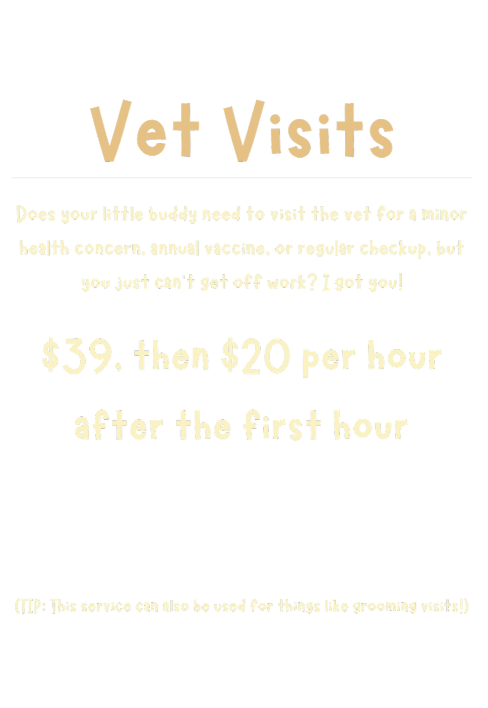 Does your little buddy need to visit the vet for a minor health concern, annual vaccine, or regular checkup, but you just can’t get off work? I got you! $39, then $20 per hour after the first hour. This service can also be used for grooming visits.