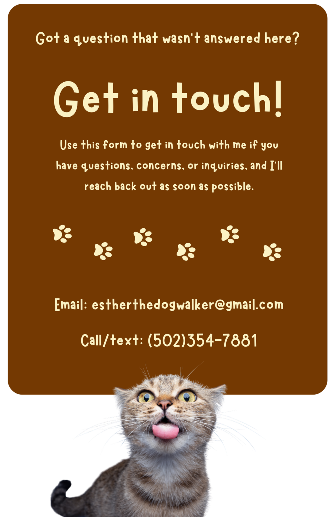 Got a question that wasn’t answered here? Get in touch! Use this form to get in touch with me if you have questions, concerns, or inquiries, and I’ll reach back out as soon as possible. Email: estherthedogwalker@gmail.com. Call/text: (502)354-7881