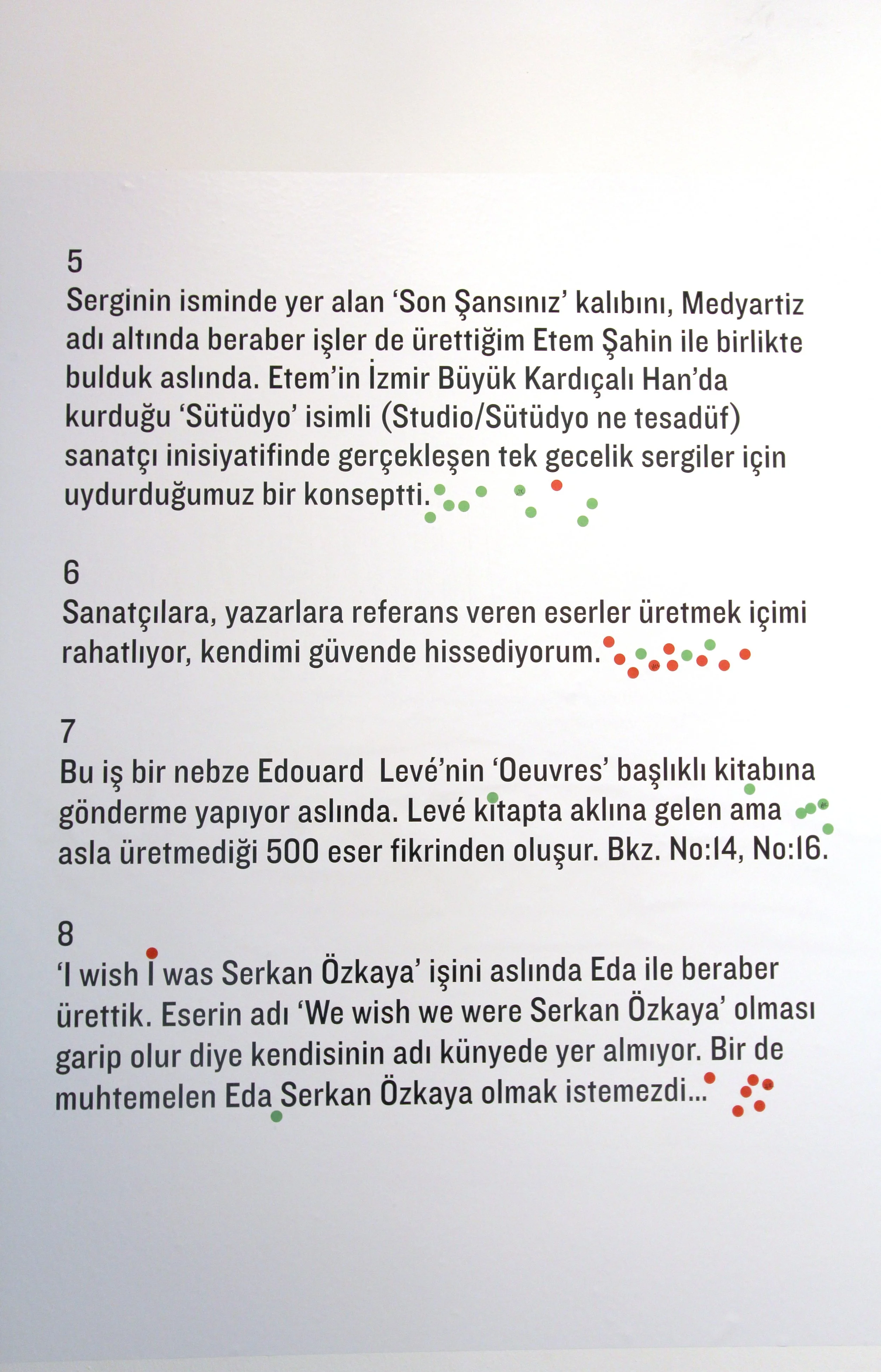 Selected translation //
6-
Making references to artists and writers on my work reassures me and makes me feel safe.
8-
I  actually made the work called ‘I wish I was Serkan Özkaya’ with Eda. I didn’t put Eda’s name on the credits because it would hav