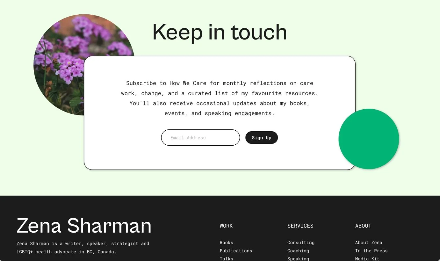 A website homepage with a light green background, a circular photo of purple flowers in the top left corner, and a black circle on the bottom right. The centered heading says "Keep in touch." There is a subscription form for a newsletter with a brief description and an email input box, followed by a black "Sign Up" button. Below, a black section features the name "Zena Sharman" and a description of her as a writer, speaker, strategist, and LGBTQ+ health advocate in BC, Canada. The section is divided into categories: Work, Services, and About, listing various links.