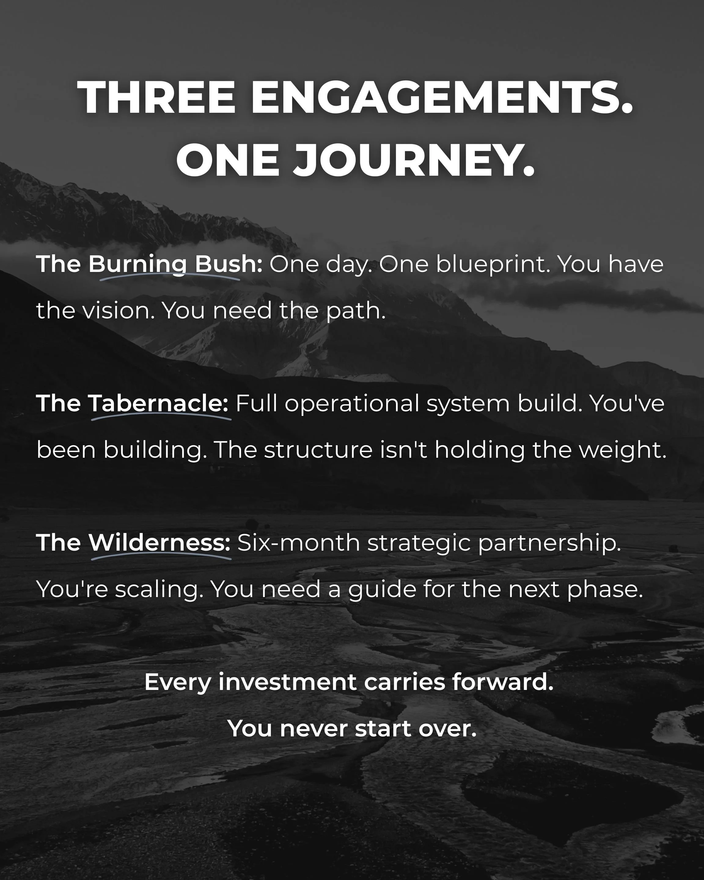 Three engagements. One journey. The Burning Bush: One day. One blueprint. You have the vision. You need the path. The Tabernacle: Full operational system build. You've been building. The structure isn't holding the weight. The Wilderness: Six-month strategic partnership. You're scaling. You need a guide for the next phase. Every investment carries forward. You never start over.