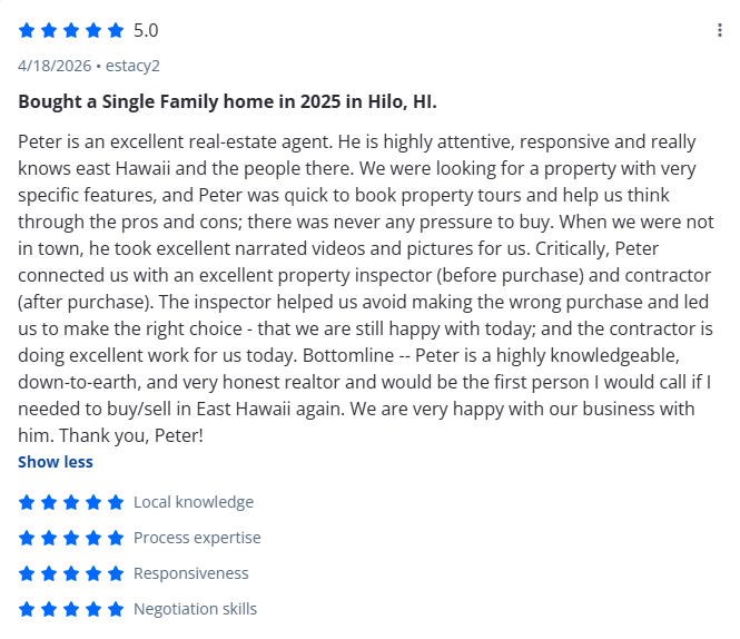 Bought a Single Family home in 2025 in Hilo, HI.

Peter is an excellent real-estate agent. He is highly attentive, responsive and really knows east Hawaii and the people there. We were looking for a property with very specific features, and Peter was