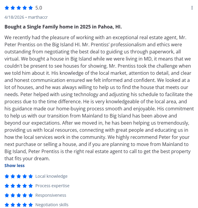 Bought a Single Family home in 2025 in Pahoa, HI.

We recently had the pleasure of working with an exceptional real estate agent, Mr. Peter Prentiss on the Big Island HI. Mr. Prentiss’ professionalism and ethics were outstanding from negotiating the 