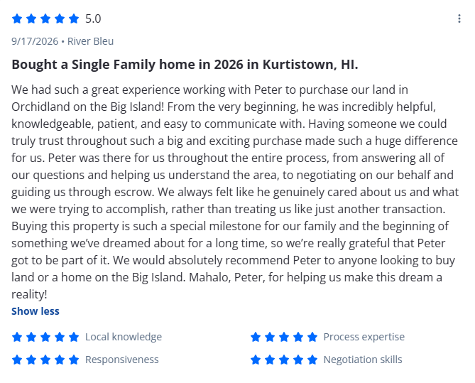 Bought a Single Family home in 2026 in Kurtistown, HI.
We had such a great experience working with Peter to purchase our land in Orchidland on the Big Island! From the very beginning, he was incredibly helpful, knowledgeable, patient, and easy to com