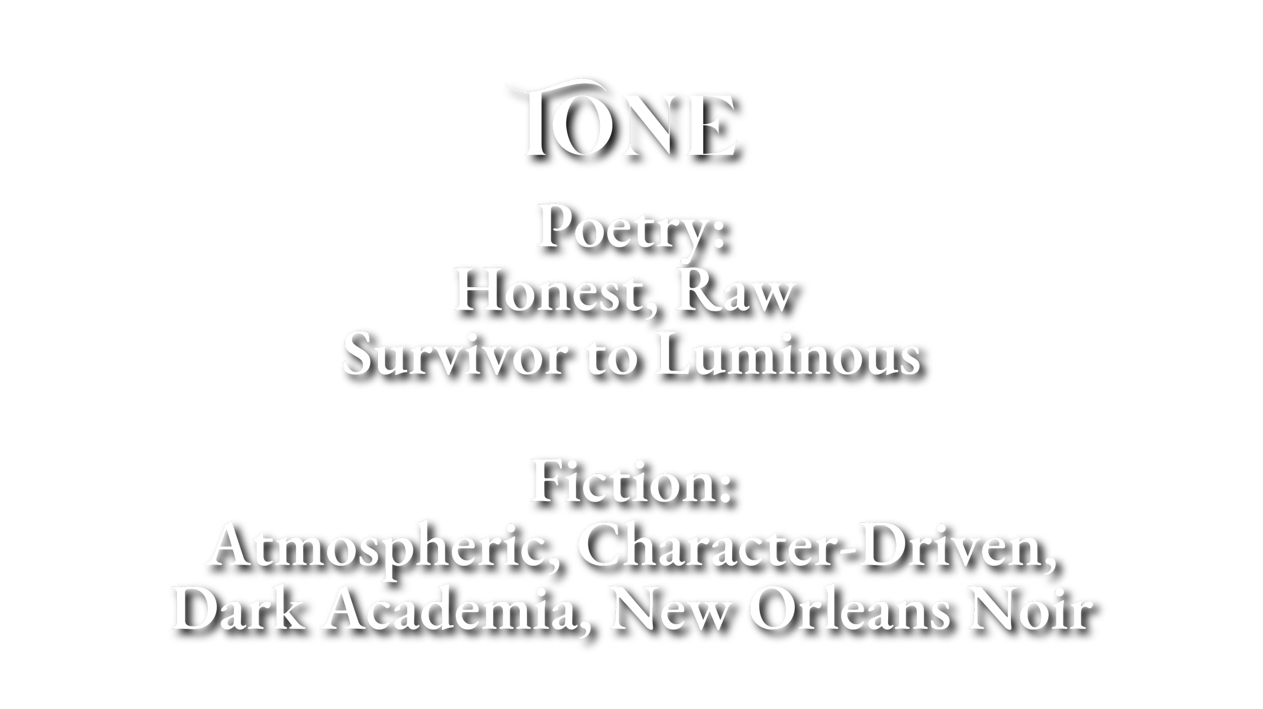 Black background with white text that reads: "TONE. Poetry: Honest, Raw Survivor to Luminous. Fiction: Atmospheric, Character-Driven, Dark Academia, New Orleans Noir."