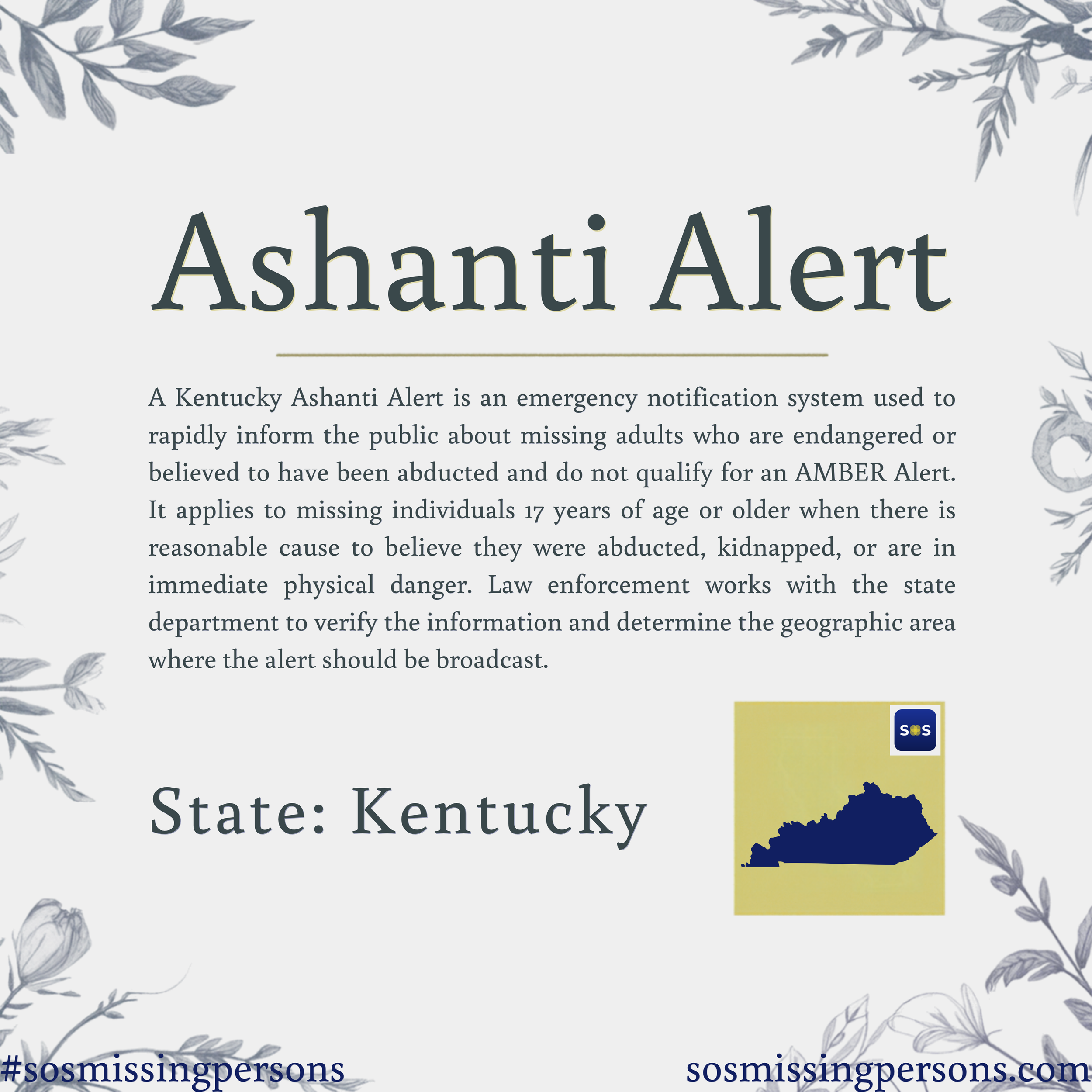 A Kentucky Ashanti Alert is an emergency notification system used to rapidly inform the public about missing adults who are endangered or believed to have been abducted and do not qualify for an AMBER Alert. It applies to missing individuals 17 years