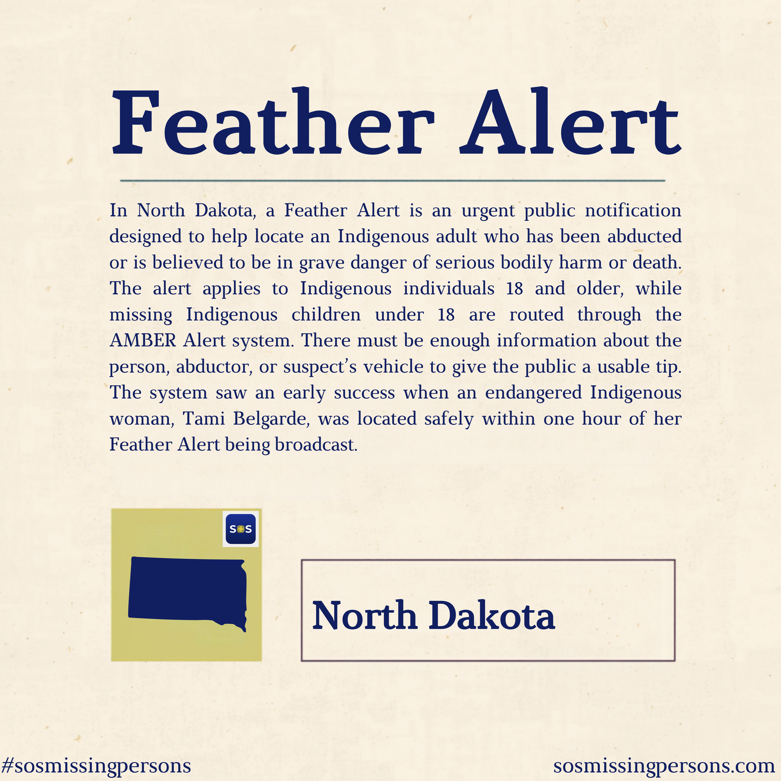 In North Dakota, a Feather Alert is an urgent public notification designed to help locate an Indigenous adult who has been abducted or is believed to be in grave danger of serious bodily harm or death. The alert applies to Indigenous individuals 18 a