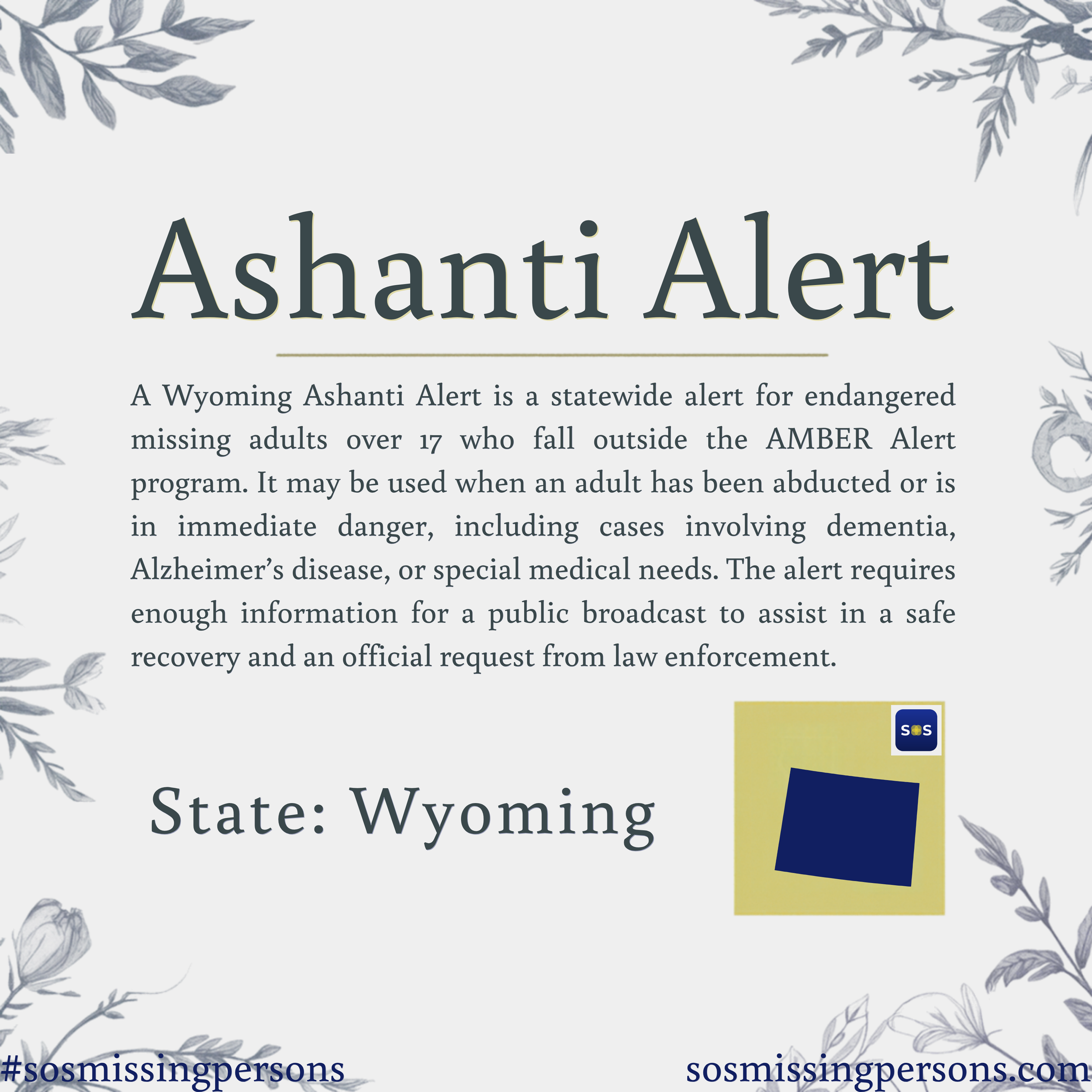 A Wyoming Ashanti Alert is a statewide alert for endangered missing adults over 17 who fall outside the AMBER Alert program. It may be used when an adult has been abducted or is in immediate danger, including cases involving dementia, Alzheimer’s dis
